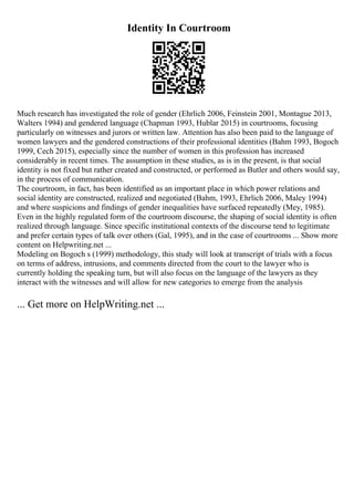 Identity In Courtroom
Much research has investigated the role of gender (Ehrlich 2006, Feinstein 2001, Montague 2013,
Walters 1994) and gendered language (Chapman 1993, Hublar 2015) in courtrooms, focusing
particularly on witnesses and jurors or written law. Attention has also been paid to the language of
women lawyers and the gendered constructions of their professional identities (Bahm 1993, Bogoch
1999, Cech 2015), especially since the number of women in this profession has increased
considerably in recent times. The assumption in these studies, as is in the present, is that social
identity is not fixed but rather created and constructed, or performed as Butler and others would say,
in the process of communication.
The courtroom, in fact, has been identified as an important place in which power relations and
social identity are constructed, realized and negotiated (Bahm, 1993, Ehrlich 2006, Maley 1994)
and where suspicions and findings of gender inequalities have surfaced repeatedly (Mey, 1985).
Even in the highly regulated form of the courtroom discourse, the shaping of social identity is often
realized through language. Since specific institutional contexts of the discourse tend to legitimate
and prefer certain types of talk over others (Gal, 1995), and in the case of courtrooms ... Show more
content on Helpwriting.net ...
Modeling on Bogoch s (1999) methodology, this study will look at transcript of trials with a focus
on terms of address, intrusions, and comments directed from the court to the lawyer who is
currently holding the speaking turn, but will also focus on the language of the lawyers as they
interact with the witnesses and will allow for new categories to emerge from the analysis
... Get more on HelpWriting.net ...
 