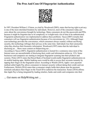 The Pros And Cons Of Fingerprint Authentication
In 1997, President William J. Clinton, as cited by Woodward (2003), states that having right to privacy
is one of the most cherished freedoms by individuals. However, most of the consumers today just
cares about the convenience brought by technology. Many consumers do not like passwords and PINs
because it might be forgotten due to its complexity or it might took a lot of time to be authenticated.
Fingerprint authentication was implemented to address these problems. Vacca (2007) remarks that
consumers will use fingerprint authentication because of its convenience (p. 121). Although finger
scan technology provides the convenience, which consumers always wanted, without sacrificing
security, this technology infringes their privacy at the same time. Individuals lose their anonymity
when they disclose their biometric information. Woodward (1997) states that the individual is
disclosing an ... Show more content on Helpwriting.net ...
According to Vacca (2007), fingerprint authentication is trusted for e commerce since most of the
Internet users are uncomfortable of disclosing their credit card information online (p. 123). Some
businesses and companies are starting to integrate fingerprint scanning into their products and
systems. Potter (2015) states that Royal Bank of Scotland would enable fingerprint authentication on
its mobile banking apps. Mobile banking users would be able to access their accounts instantly by
tapping their finger on the fingerprint sensor. According to Wielch (2014), Apple s new payment
method called Apple Pay allows consumers to transact securely without taking their credit card out.
Furthermore, Wielch (2014) states that a consumer simply holds their phone near the payment
terminals and places their finger on the Touch ID to authorize the transaction. Sustar (2014) affirms
that Apple Pay is being integrated by leading retailers, banks and credit card companies into their
... Get more on HelpWriting.net ...
 