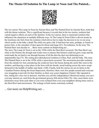 The Theme Of Isolation In The Lamp At Noon And The Painted...
The two stories The Lamp At Noon by Sinclair Ross and The Painted Door by Sinclair Ross, both deal
with the theme isolation. This is significant because it reveals that in the two stories, isolation had
varied negative effects on each of the families. In the two stories, there is emotional isolation that
influences the characters in multiple different ways. In The Lamp At Noon Ellen is driven insane by
the loneliness she feels from the isolation which drives her to make the decision to try to run away
which results in the baby s death The child was quite cold. It had been her arms, perhaps, to frantic to
protect him, or the smoother of dust upon his throat and lungs (81). Nevertheless, In the story The
Painted Door Ann decides to ... Show more content on Helpwriting.net ...
The story The Lamp At Noon is set in the 1930s while the Dust Bowl occurred. The Dust Bowl was
when in the Prairies the drought and winds were so intense that farmers could not grow crops and the
wind made the air hard to see through because of all the dust the dust was thickening to an
impenetrable fog (73). The setting provided physical isolation to Ellen, Paul, and the baby. The story
The Painted Door is set in the 1930s while a snowstorm occurred. The snowstorm provides isolation
from the outside for Ann considering she could not leave her house during the storm She went to the
window, and thawing a clear place in the frost with her breath, stood looking across the snow swept
farmyard to the huddle of stables and sheds. (340). Finally, both the stories are set on farms in the
Canadian Prairies during the Great Depression, therefore, there were few people around and everyone
was struggling to provide for their families so there was scarce happiness Charity! She repeated at
him, letting her voice rise in derision. And this you call this independence! Borrowed money you can t
even pay interest on, seed from the government grocery bills doctor bills (76). Also, most farms were
kilometers away from each other so you were isolated from even your neighbors during times such as
the Dust Bowl and snowstorms. The settings in both stories extremely isolated
... Get more on HelpWriting.net ...
 