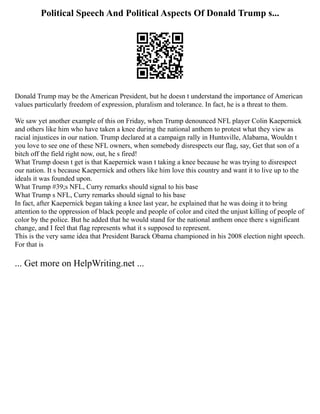 Political Speech And Political Aspects Of Donald Trump s...
Donald Trump may be the American President, but he doesn t understand the importance of American
values particularly freedom of expression, pluralism and tolerance. In fact, he is a threat to them.
We saw yet another example of this on Friday, when Trump denounced NFL player Colin Kaepernick
and others like him who have taken a knee during the national anthem to protest what they view as
racial injustices in our nation. Trump declared at a campaign rally in Huntsville, Alabama, Wouldn t
you love to see one of these NFL owners, when somebody disrespects our flag, say, Get that son of a
bitch off the field right now, out, he s fired!
What Trump doesn t get is that Kaepernick wasn t taking a knee because he was trying to disrespect
our nation. It s because Kaepernick and others like him love this country and want it to live up to the
ideals it was founded upon.
What Trump #39;s NFL, Curry remarks should signal to his base
What Trump s NFL, Curry remarks should signal to his base
In fact, after Kaepernick began taking a knee last year, he explained that he was doing it to bring
attention to the oppression of black people and people of color and cited the unjust killing of people of
color by the police. But he added that he would stand for the national anthem once there s significant
change, and I feel that flag represents what it s supposed to represent.
This is the very same idea that President Barack Obama championed in his 2008 election night speech.
For that is
... Get more on HelpWriting.net ...
 