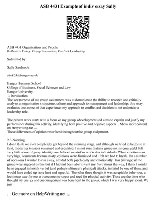 ASB 4431 Example of indiv essay Sally
ASB 4431 Organisations and People
Reflective Essay: Group Formation, Conflict Leadership
Submitted by:
Sally Sambrook
abs803@bangor.ac.uk
Bangor Business School
College of Business, Social Sciences and Law
Bangor University
1. Introduction
The key purpose of our group assignment was to demonstrate the ability to research and critically
analyse an organisation s structure, culture and approach to management and leadership: this essay
evaluates one aspect of that experience: my approach to conflict and decision to not undertake a
leadership role.
The present work starts with a focus on my group s development and aims to explain and justify my
performance during this activity, identifying both positive and negative aspects ... Show more content
on Helpwriting.net ...
These differences of opinion resurfaced throughout the group assignment.
2.3 Norming
I don t think we ever completely got beyond the storming stage, and although we tried to be polite at
first, the earlier tensions remained and escalated. I m not sure that any group norms emerged; I felt
very little sense of group identity, and believe most of us worked as individuals. When emotions ran
very high, comments became nasty, opinions were dismissed and I felt we had to break. On a number
of occasions I wanted to run away, and did both psychically and emotionally. Two (strongs) of the
group were angered by this but if I had not been able to vent my frustrations this way, I think I would
have engaged in hostile verbal (and perhaps ultimately physical) attacks, initiated by one of them, and
would have ended up more hurt and regretful. The other three thought it was acceptable behaviour, a
legitimate way for me to overcome my stress and need for physical activity. These are the three who
thought my energy and encouragement was beneficial to the group, which I was very happy about. We
just
... Get more on HelpWriting.net ...
 