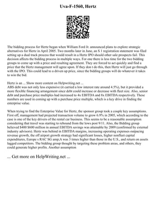 Uva-F-1560, Hertz
The bidding process for Hertz began when William Ford Jr. announced plans to explore strategic
alternatives for Hertz in April 2005. Two months later in June, an S 1 registration statement was filed
setting up a dual track process that would result in a Hertz IPO should other sale prospects fail. This
decision affects the bidding process in multiple ways. For one there is less time for the two bidding
groups to come up with a price and resulting agreement. They are forced to act quickly and find a
price that the Hertz management will agree upon. If they don t do this, then Hertz will just go through
with the IPO. This could lead to a driven up price, since the bidding groups will do whatever it takes
to win the bid.
Hertz is an ... Show more content on Helpwriting.net ...
ABS debt was not only less expensive (it carried a low interest rate around 4.5%), but it provided a
more flexible financing arrangement since debt could increase or decrease with fleet size. Also, senior
debt and purchase price multiples had increased to 4x EBITDA and 8x EBITDA respectively. These
numbers are used in coming up with a purchase price multiple, which is a key drive in finding the
enterprise value.
When trying to find the Enterprise Value for Hertz, the sponsor group took a couple key assumptions.
First off, management had projected transaction volume to grow 6.9% in 2005, which according to the
case is one of the key drivers of the rental car business. This seems to be a reasonable assumption
considering that travel was starting to rebound from the lows post 9/11. Also, the Bidding group
believed $400 $600 million in annual EBITDA savings was attainable by 2009 (confirmed by external
industry advisors). Hertz was behind in EBITDA margins, increasing operating expenses outpacing
revenue growth, the off airport growth strategy had significant losses, higher nonfleet capital
expenditures, Europe s RAC SG amp;A was 3 times higher than those in the U.S., and return on assets
lagged competitors. The bidding group thought by targeting these problem areas, and others, they
could generate higher profits. Another assumption
... Get more on HelpWriting.net ...
 