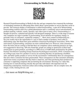 Greenwashing in Media Essay
Research ProjectGreenwashing in Media In this day and age companies have mastered the technique
of misleading customers by fabricating false claims about a green product or service that they swear to
provide. This insincere display of information is called Greenwashing , a spin off of Whitewashing .
Greenwashing could be said to be a global phenomenon and it s commonly seen in advertisements, on
products packing, websites, emails, speeches, and videos (just to name a few). Greenwashing is a
thought out process, a planned and typically well designed campaign. There is a wide range of reasons
why companies are eager to partake in greenwashing; divert attention for regulatory change, to
persuade critics or consumers, expand the company s ... Show more content on Helpwriting.net ...
On your weekly trip to the supermarket it s easy to find a number of products, from coffee to
dishwashing soap, that flaunt their green attributes (American Psychological Association, 2010). With
such rumors of greenwashing, consumers are more confused than ever. However, some consumers
know the tricks and are coming to find that there are companies whose marketing practices are legit,
not exaggerated or deceiving. APA also found that, people are willing to spend more of their hard
earned green on green products, according to a 2008 survey of 9,000 adults performed by the global
business firm Boston Consulting Group (American Psychological Association, 2010). Consumers who
are willing to pay more for a product or service are assuming that they are purchasing a healthier,
safer, and better quality product or service for the environment. Unfortunately there are consequences
that arise when a consumer has been greenwashed. These consequences are that consumers ultimately
spend more money on products that they believe stand true, and when purchasing these products the
consumer is supporting companies that are harming the environment. Downing et al. states that,
learning how to read advertising critically thus provides individuals with important tools for
interpreting contemporary American culture and avoiding manipulation. Ads are complex texts, the
images, words, framing devices, and
... Get more on HelpWriting.net ...
 