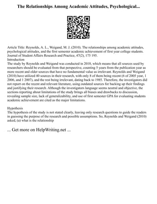 The Relationships Among Academic Attitudes, Psychological...
Article Title: Reynolds, A. L., Weigand, M. J. (2010). The relationships among academic attitudes,
psychological attitudes, and the first semester academic achievement of first year college students.
Journal of Student Affairs Research and Practice, 47(2), 175 195.
Introduction
The study by Reynolds and Weigand was conducted in 2010, which means that all sources used by
researchers should be evaluated from that perspective, counting 5 years from the publication year as
more recent and older sources that have no fundamental value as irrelevant. Reynolds and Weigand
(2010) have utilized 40 sources in their research, with only 8 of them being recent (6 of 2005 year, 1
2006, and 1 2007), and the rest being irrelevant, dating back to 1985. Therefore, the investigators did
not report on the recent and relevant literature, using outdated sources for backing up their findings
and justifying their research. Although the investigators language seems neutral and objective, the
sections reporting about limitations of the study brings all biases and drawbacks to discussion,
revealing sample size, lack of generalizability, and use of first semester GPA for evaluating students
academic achievement are cited as the major limitations.
Hypothesis
The hypothesis of the study is not stated clearly, leaving only research questions to guide the readers
in guessing the purpose of the research and possible assumptions. So, Reynolds and Weigand (2010)
asked, (a) what is the relationship
... Get more on HelpWriting.net ...
 