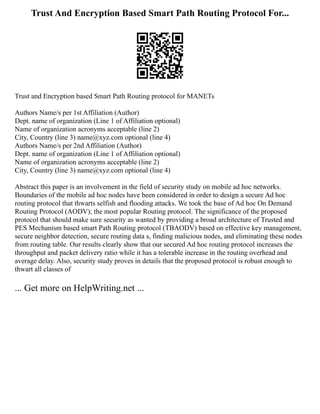 Trust And Encryption Based Smart Path Routing Protocol For...
Trust and Encryption based Smart Path Routing protocol for MANETs
Authors Name/s per 1st Affiliation (Author)
Dept. name of organization (Line 1 of Affiliation optional)
Name of organization acronyms acceptable (line 2)
City, Country (line 3) name@xyz.com optional (line 4)
Authors Name/s per 2nd Affiliation (Author)
Dept. name of organization (Line 1 of Affiliation optional)
Name of organization acronyms acceptable (line 2)
City, Country (line 3) name@xyz.com optional (line 4)
Abstract this paper is an involvement in the field of security study on mobile ad hoc networks.
Boundaries of the mobile ad hoc nodes have been considered in order to design a secure Ad hoc
routing protocol that thwarts selfish and flooding attacks. We took the base of Ad hoc On Demand
Routing Protocol (AODV); the most popular Routing protocol. The significance of the proposed
protocol that should make sure security as wanted by providing a broad architecture of Trusted and
PES Mechanism based smart Path Routing protocol (TBAODV) based on effective key management,
secure neighbor detection, secure routing data s, finding malicious nodes, and eliminating these nodes
from routing table. Our results clearly show that our secured Ad hoc routing protocol increases the
throughput and packet delivery ratio while it has a tolerable increase in the routing overhead and
average delay. Also, security study proves in details that the proposed protocol is robust enough to
thwart all classes of
... Get more on HelpWriting.net ...
 