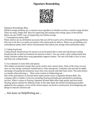 Signature Remodeling
Signature Remodeling: Blog
Kitchen storage problems are a common issue regardless of whether you have a small or large kitchen.
There are many simple DIY ideas for organizing and creating extra storage space in the kitchen.
Below are top 10 DIY ways of organizing your kitchen storage.
1. Contemporary pantry shelf
Pantry shelves are an old kitchen accessory that can still be used to solve all kitchen storage problems.
One way to do this is to outfit your pantry with custom pull out shelves. When you are building your
contemporary pantry shelf, choose measurements that match your storage items and kitchen space.
2. Cutting board rack
Cutting boards should always be stored in an environment that is clean and safe because cutting
boards provide an ideal environment for bacteria to thrive. You can create a nifty cutting board rack
inside a kitchen cabinet door using appropriate support systems. The rack will make it easy to store
and find your cutting boards.
3. Use containers to store forks and spoons
This simple yet practical storage idea can be used to store various items. Some of the items you can
store on your storage containers include knives, forks and spoons. Containers also provide an added
advantage of keeping dirt and germs away from your utensils and other basic items. The main factors
to consider when choosing a ... Show more content on Helpwriting.net ...
One of the main players in Arizona home improvement sector is Signature Kitchen Bath. The
company offers a number of services including flooring and bathroom and kitchen remodeling
services. When it comes to flooring, Signature Kitchen Bath offers high quality and time tested
flooring options tailored for different needs. In the other hand, the kitchen remodeling procedure
applied by the company, covers all the critical aspects involved in construction; from budgeting and
design to material selection and
... Get more on HelpWriting.net ...
 