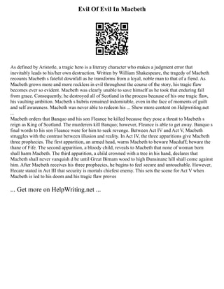 Evil Of Evil In Macbeth
As defined by Aristotle, a tragic hero is a literary character who makes a judgment error that
inevitably leads to his/her own destruction. Written by William Shakespeare, the tragedy of Macbeth
recounts Macbeth s fateful downfall as he transforms from a loyal, noble man to that of a fiend. As
Macbeth grows more and more reckless in evil throughout the course of the story, his tragic flaw
becomes ever so evident. Macbeth was clearly unable to save himself as he took that enduring fall
from grace. Consequently, he destroyed all of Scotland in the process because of his one tragic flaw,
his vaulting ambition. Macbeth s hubris remained indomitable, even in the face of moments of guilt
and self awareness. Macbeth was never able to redeem his ... Show more content on Helpwriting.net
...
Macbeth orders that Banquo and his son Fleance be killed because they pose a threat to Macbeth s
reign as King of Scotland. The murderers kill Banquo; however, Fleance is able to get away. Banquo s
final words to his son Fleance were for him to seek revenge. Between Act IV and Act V, Macbeth
struggles with the contrast between illusion and reality. In Act IV, the three apparitions give Macbeth
three prophecies. The first apparition, an armed head, warns Macbeth to beware Macduff; beware the
thane of Fife. The second apparition, a bloody child, reveals to Macbeth that none of woman born
shall harm Macbeth. The third apparition, a child crowned with a tree in his hand, declares that
Macbeth shall never vanquish d be until Great Birnam wood to high Dunsinane hill shall come against
him. After Macbeth receives his three prophecies, he begins to feel secure and untouchable. However,
Hecate stated in Act III that security is mortals chiefest enemy. This sets the scene for Act V when
Macbeth is led to his doom and his tragic flaw proves
... Get more on HelpWriting.net ...
 