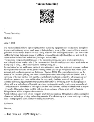 Venture Screening
.
Venture Screening
BUS604
June 3, 2012
My business idea is to have light weight compact exercising equipment that can be move from place
to place without taking up too much space or being to heavy to carry. My venture will be to promote
good and healthy habits that will include a daily work out with a multi purpose unit. This unit will be
sold in the United States and abroad it will have a reasonable price of fifty dollars per unit it will be
advertised on infomercials and online (Barringer, Ireland2006).
The essential components are the needs of the customer, pricing, and value creation proposition,
marketing niche and product mix. If the consumer feels that this machine meets, their needs as far as
being easy to carry, ... Show more content on Helpwriting.net ...
In conclusion, having an idea and putting it into action takes more than just words on paper you have
to do your home work and hit the ground running so that you can get recognized then you let your
products and good customer service do the rest (Davison 2006). The essential components are the
needs of the customer, pricing, and value creation proposition, marketing niche and product mix. A
screening of the new venture will identify potential markets abroad competitive advantages are low
fixed costs, control over costs and location .An opportunity has been screened for exporting of
compact exercising equipment to other countries the venture is promising. New business processes
along with new technology will provide exercising equipment to small gyms in many places abroad.
The economics of this venture is low capital and free cash flow this venture will break even in maybe
12 months. This venture has a good fit with long term goals one of those goals will be having a
bilingual team within two years of the venture.
Good customer service will set my company apart from the strategic differentiation of my competitors
also use of technology, pricing, and quality products. When I start my new venture with my exercising
unit, I want people to know just how well my product works.
Reference:
Davison,
... Get more on HelpWriting.net ...
 