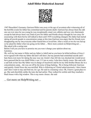 Adolf Hitler Dialectical Journal
1947 Dusseldorf, Germany, Garrison Hitler runs away at the age of seventeen after witnessing all of
the horrible events his father has committed and his parents death. Garrison has always been the odd
one out ever since he was young he was exceptionally smart very athletic and was very charismatic
except he had always been very fond of jews his father and friends always thought he was crazy for
associating with them but he still talked to them until 1939 everything changed. His father had started
taking all jewish people to concentration camps at this time Garrison was angry that his friends were
disappearing one by one,everyone either feared him or loved him. After a week or two he was fed up
so he asked his father what was going on his father ... Show more content on Helpwriting.net ...
She asked with a caring tone
Before I tell you you have to promise me you won t change your opinion about me.
I promise.
Ok, well my last name is Hitler and my father is Adolf and as you know he killed millions of Jews I
never agreed with what my father did and I still don t, but my parents had committed suicide and I
hate them even more for taking the easy way out. Gretel s face fell she was shocked she would never
have guessed that he was Adolf Hitler s son. I I I am so sorry, I also have family issues. She said with
a sad look on her face My father was in charge of Auschwitz and he let my little brother Bruno die in a
concentration camp... she was cut off by the noise of dogs barking . We re being followed. Garrison
said quietly. Gretel froze she was terrified. Who is following us? Gretel asked anxiously. I don t know
and I don t want to stay and find out, let s go. He said in a moaning voice. Ok, I know a great place to
go. She said cheerfully unlike the tone she had earlier. They walked for awhile until they reached a
black house with a big window. This is my mom s house. she said
... Get more on HelpWriting.net ...
 