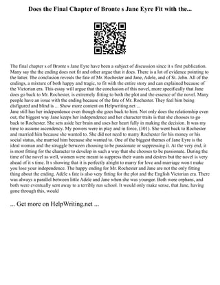 Does the Final Chapter of Bronte s Jane Eyre Fit with the...
The final chapter s of Bronte s Jane Eyre have been a subject of discussion since it s first publication.
Many say the the ending does not fit and other argue that it does. There is a lot of evidence pointing to
the latter. The conclusion reveals the fate of Mr. Rochester and Jane, Adele, and of St. John. All of the
endings, a mixture of both happy and tragic, to fit with the entire story and can explained because of
the Victorian era. This essay will argue that the conclusion of this novel, more specifically that Jane
does go back to Mr. Rochester, is extremely fitting to both the plot and the essence of the novel. Many
people have an issue with the ending because of the fate of Mr. Rochester. They feel him being
disfigured and blind is ... Show more content on Helpwriting.net ...
Jane still has her independence even though she goes back to him. Not only does the relationship even
out, the biggest way Jane keeps her independence and her character traits is that she chooses to go
back to Rochester. She sets aside her brain and uses her heart fully in making the decision. It was my
time to assume ascendency. My powers were in play and in force, (301). She went back to Rochester
and married him because she wanted to. She did not need to marry Rochester for his money or his
social status, she married him because she wanted to. One of the biggest themes of Jane Eyre is the
ideal woman and the struggle between choosing to be passionate or suppressing it. At the very end, it
is most fitting for the character to develop in such a way that she chooses to be passionate. During the
time of the novel as well, women were meant to suppress their wants and desires but the novel is very
ahead of it s time. It s showing that it is perfectly alright to marry for love and marriage won t make
you lose your independence. The happy ending for Mr. Rochester and Jane are not the only fitting
thing about the ending. Adèle s fate is also very fitting for the plot and the English Victorian era. There
was always a parallel between little Adèle and Jane when she was younger. Both were orphans, and
both were eventually sent away to a terribly run school. It would only make sense, that Jane, having
gone through this, would
... Get more on HelpWriting.net ...
 