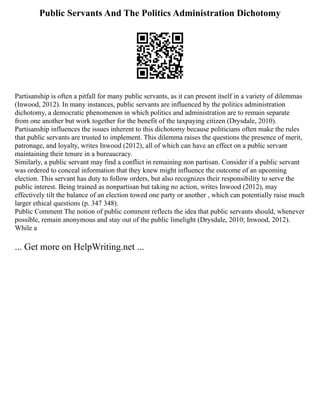 Public Servants And The Politics Administration Dichotomy
Partisanship is often a pitfall for many public servants, as it can present itself in a variety of dilemmas
(Inwood, 2012). In many instances, public servants are influenced by the politics administration
dichotomy, a democratic phenomenon in which politics and administration are to remain separate
from one another but work together for the benefit of the taxpaying citizen (Drysdale, 2010).
Partisanship influences the issues inherent to this dichotomy because politicians often make the rules
that public servants are trusted to implement. This dilemma raises the questions the presence of merit,
patronage, and loyalty, writes Inwood (2012), all of which can have an effect on a public servant
maintaining their tenure in a bureaucracy.
Similarly, a public servant may find a conflict in remaining non partisan. Consider if a public servant
was ordered to conceal information that they knew might influence the outcome of an upcoming
election. This servant has duty to follow orders, but also recognizes their responsibility to serve the
public interest. Being trained as nonpartisan but taking no action, writes Inwood (2012), may
effectively tilt the balance of an election towed one party or another , which can potentially raise much
larger ethical questions (p. 347 348).
Public Comment The notion of public comment reflects the idea that public servants should, whenever
possible, remain anonymous and stay out of the public limelight (Drysdale, 2010; Inwood, 2012).
While a
... Get more on HelpWriting.net ...
 