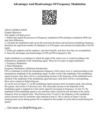 Advantages And Disadvantages Of Frequency Modulation
ANGLE MODULATION
Chapter Objectives
This chapter will help you to:
1. Define and explain the processes of frequency modulation (FM) and phase modulation (PM) and
state their differences.
2. Calculate the modulation index given the maximum deviation and maximum modulating frequency,
determine the significant number of sidebands in an FM signal, and calculate the bandwidth of an FM
signal.
3. Define pre emphasis and de emphasis, state their benefits, and show how they are accomplished.
4. Name the advantages and disadvantages of FM and PM compared to AM.
Angle modulation is a technique in which the angle of the carrier wave is varied according to the
instantaneous amplitude of the modulating signal. There are two types of angle modulation.
1. Frequency Modulation
2. Phase Modulation
Frequency Modulation: (Definition Introduction)
FM is a technique in which the instantaneous frequency of the carrier wave is varied according to the
instantaneous amplitude of the modulating signal. In other words if the amplitude of the modulating
signal increases, then there will be a corresponding increase in the frequency of the modulated wave,
similarly if the amplitude of the modulating signal decreases, then there will be a corresponding ...
Show more content on Helpwriting.net ...
As can be seen in Figure 3.1 (a) the modulating signal increases from its negative peak value during
this quarter, and at time t3 it becomes zero. This sinusoidal increase in the amplitude of the
modulating signal is mapped on to the carrier signal by increasing its frequency. At time T3, the
amplitude of the modulating signal is zero and hence there will not be any deviation in the carrier
frequency from its original value. Thus between time T2 and T3, the frequency of the modulated
carrier increases from its minimum value attained at time t2. This is shown in Figure 3.l(c) by
inserting more cycles during quarter III as compared to the number of cycles that occurred during the
quarter
... Get more on HelpWriting.net ...
 