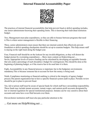 Internal Financial Accountability Paper
The practices of internal financial accountability that help prevent fraud or deficit spending includes,
one senior administrator knowing their spending limits. This is knowing their individual institution
budget.
Two, Management must plan expenditures, so they are able to bounce between programs that need
it.This is where senior management is flexible in their financing.
Three, senior administrators must ensure that there are internal controls that effectively prevent
fraudulent or deficit spending checkpoints should be set up to examine budgets. This help ensure staff
is staying on the right track doing the budget year.
Four, Financial staff should be on the lookout for any invalid obligations, as they will distort the
budget picture by overstating expenditures ... Show more content on Helpwriting.net ...
Seven, Appropriate levels of reserve funding can be calculated by developing an equitable formula
that sets aside a percentage of each discipline s budget for contingencies.This should be done at the
beginning of planning budget, so if the reserve has to be used later it is there.
Eight, Accountability in any financial process is important, but in the budgetary environments
mandatory.This is because someone has to account for how the money is being used.
Ninth, Compliance monitoring or financial auditing is critical to the integrity of agency budget
process.The parent organization has to have a specific financial system audit in place. Periodic review
should be put in place to prevent fraud.
Ten, Jail or prison staff must be aware of special funds for which staff have stewardship responsibility.
These funds may include inmate accounts, inmate wages, and canteen profit accounts designated by
law or internal regulation for special institutional purposes. Inmates can be very sensitive about their
accounts and some have even filed lawsuits over them.
Eleven,Senior institution staff must also pay particular attention to the
... Get more on HelpWriting.net ...
 