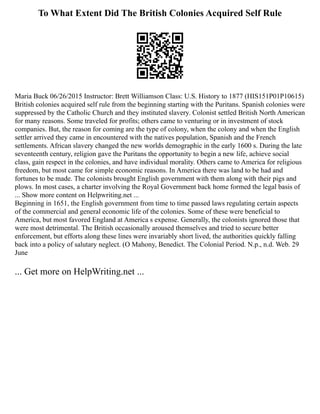 To What Extent Did The British Colonies Acquired Self Rule
Maria Buck 06/26/2015 Instructor: Brett Williamson Class: U.S. History to 1877 (HIS151P01P10615)
British colonies acquired self rule from the beginning starting with the Puritans. Spanish colonies were
suppressed by the Catholic Church and they instituted slavery. Colonist settled British North American
for many reasons. Some traveled for profits; others came to venturing or in investment of stock
companies. But, the reason for coming are the type of colony, when the colony and when the English
settler arrived they came in encountered with the natives population, Spanish and the French
settlements. African slavery changed the new worlds demographic in the early 1600 s. During the late
seventeenth century, religion gave the Puritans the opportunity to begin a new life, achieve social
class, gain respect in the colonies, and have individual morality. Others came to America for religious
freedom, but most came for simple economic reasons. In America there was land to be had and
fortunes to be made. The colonists brought English government with them along with their pigs and
plows. In most cases, a charter involving the Royal Government back home formed the legal basis of
... Show more content on Helpwriting.net ...
Beginning in 1651, the English government from time to time passed laws regulating certain aspects
of the commercial and general economic life of the colonies. Some of these were beneficial to
America, but most favored England at America s expense. Generally, the colonists ignored those that
were most detrimental. The British occasionally aroused themselves and tried to secure better
enforcement, but efforts along these lines were invariably short lived, the authorities quickly falling
back into a policy of salutary neglect. (O Mahony, Benedict. The Colonial Period. N.p., n.d. Web. 29
June
... Get more on HelpWriting.net ...
 