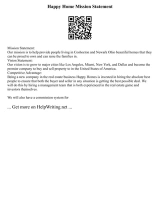 Happy Home Mission Statement
Mission Statement:
Our mission is to help provide people living in Coshocton and Newark Ohio beautiful homes that they
can be proud to own and can raise the families in.
Vision Statement:
Our vision is to grow to major cities like Los Angeles, Miami, New York, and Dallas and become the
premier company to buy and sell property to in the United States of America.
Competitive Advantage:
Being a new company in the real estate business Happy Homes is invested in hiring the absolute best
people to ensure that both the buyer and seller in any situation is getting the best possible deal. We
will do this by hiring a management team that is both experienced in the real estate game and
investors themselves.
We will also have a commission system for
... Get more on HelpWriting.net ...
 