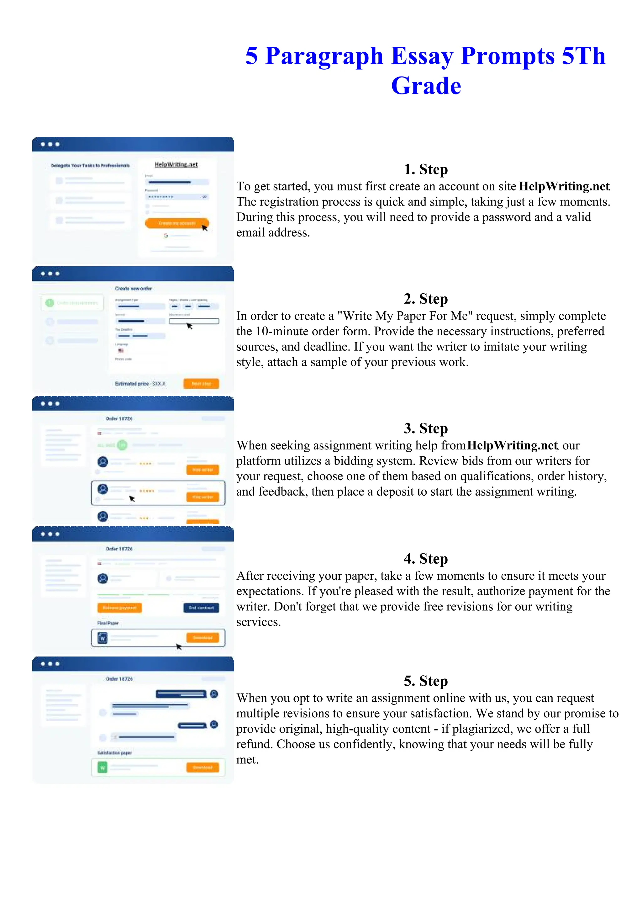 5 Paragraph Essay Prompts 5Th
Grade
1. Step
To get started, you must first create an account on site HelpWriting.net.
The registration process is quick and simple, taking just a few moments.
During this process, you will need to provide a password and a valid
email address.
2. Step
In order to create a "Write My Paper For Me" request, simply complete
the 10-minute order form. Provide the necessary instructions, preferred
sources, and deadline. If you want the writer to imitate your writing
style, attach a sample of your previous work.
3. Step
When seeking assignment writing help fromHelpWriting.net, our
platform utilizes a bidding system. Review bids from our writers for
your request, choose one of them based on qualifications, order history,
and feedback, then place a deposit to start the assignment writing.
4. Step
After receiving your paper, take a few moments to ensure it meets your
expectations. If you're pleased with the result, authorize payment for the
writer. Don't forget that we provide free revisions for our writing
services.
5. Step
When you opt to write an assignment online with us, you can request
multiple revisions to ensure your satisfaction. We stand by our promise to
provide original, high-quality content - if plagiarized, we offer a full
refund. Choose us confidently, knowing that your needs will be fully
met.
5 Paragraph Essay Prompts 5Th Grade 5 Paragraph Essay Prompts 5Th Grade
 