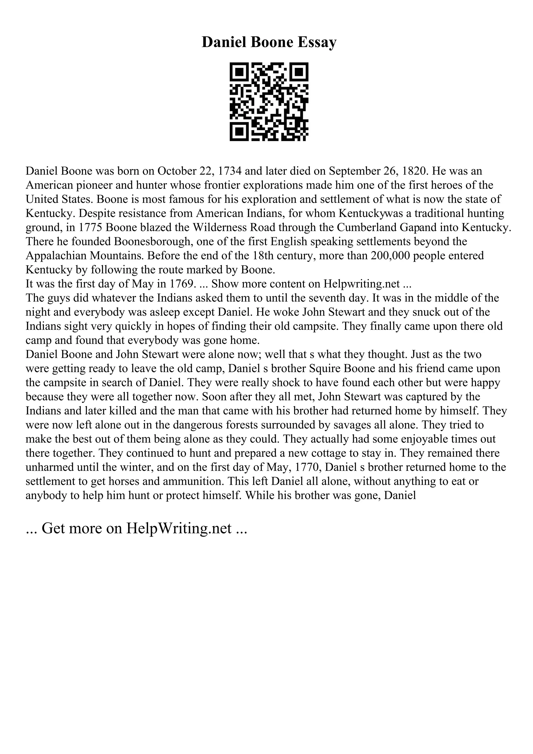 Daniel Boone Essay
Daniel Boone was born on October 22, 1734 and later died on September 26, 1820. He was an
American pioneer and hunter whose frontier explorations made him one of the first heroes of the
United States. Boone is most famous for his exploration and settlement of what is now the state of
Kentucky. Despite resistance from American Indians, for whom Kentuckywas a traditional hunting
ground, in 1775 Boone blazed the Wilderness Road through the Cumberland Gapand into Kentucky.
There he founded Boonesborough, one of the first English speaking settlements beyond the
Appalachian Mountains. Before the end of the 18th century, more than 200,000 people entered
Kentucky by following the route marked by Boone.
It was the first day of May in 1769. ... Show more content on Helpwriting.net ...
The guys did whatever the Indians asked them to until the seventh day. It was in the middle of the
night and everybody was asleep except Daniel. He woke John Stewart and they snuck out of the
Indians sight very quickly in hopes of finding their old campsite. They finally came upon there old
camp and found that everybody was gone home.
Daniel Boone and John Stewart were alone now; well that s what they thought. Just as the two
were getting ready to leave the old camp, Daniel s brother Squire Boone and his friend came upon
the campsite in search of Daniel. They were really shock to have found each other but were happy
because they were all together now. Soon after they all met, John Stewart was captured by the
Indians and later killed and the man that came with his brother had returned home by himself. They
were now left alone out in the dangerous forests surrounded by savages all alone. They tried to
make the best out of them being alone as they could. They actually had some enjoyable times out
there together. They continued to hunt and prepared a new cottage to stay in. They remained there
unharmed until the winter, and on the first day of May, 1770, Daniel s brother returned home to the
settlement to get horses and ammunition. This left Daniel all alone, without anything to eat or
anybody to help him hunt or protect himself. While his brother was gone, Daniel
... Get more on HelpWriting.net ...
 