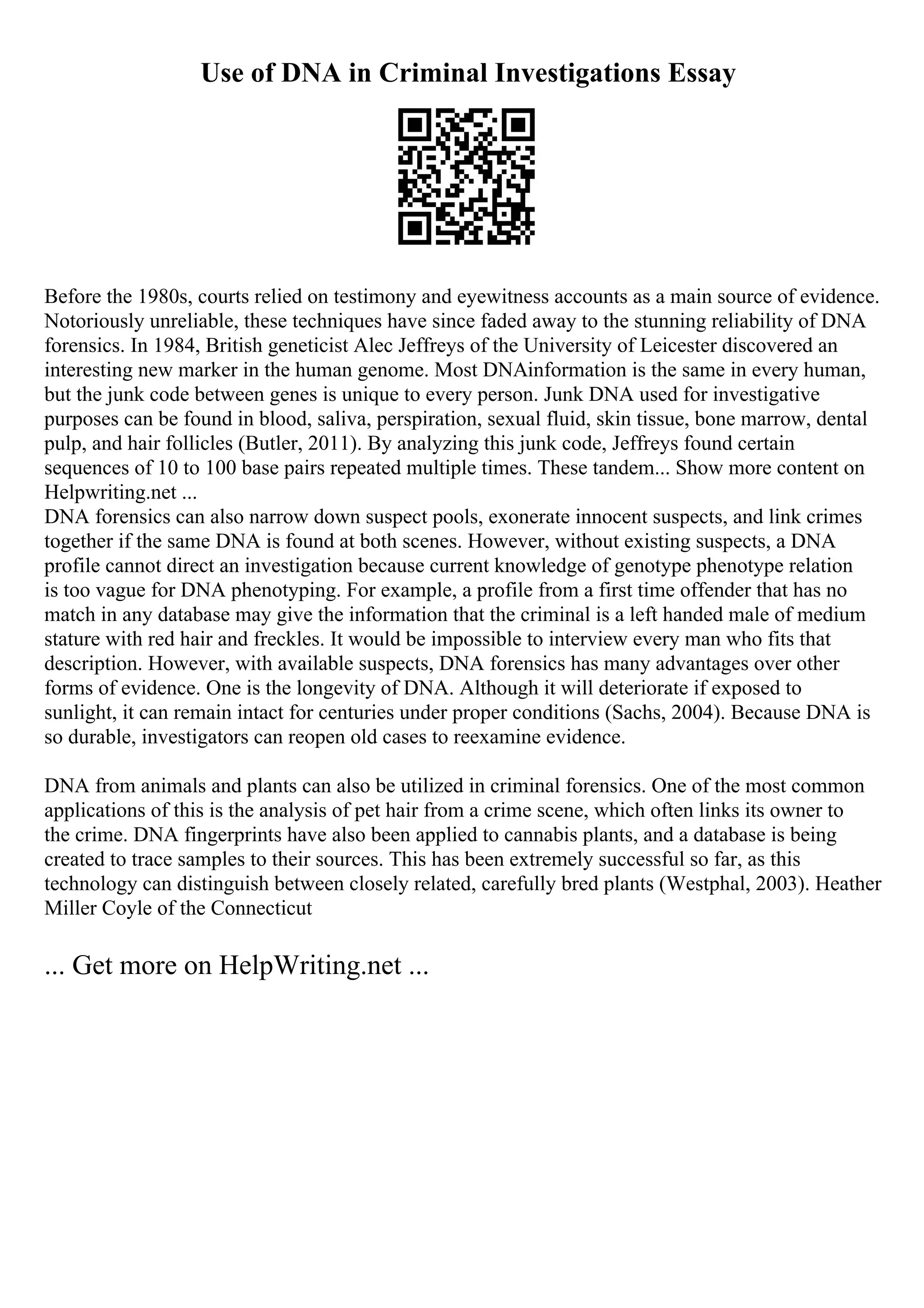 Use of DNA in Criminal Investigations Essay
Before the 1980s, courts relied on testimony and eyewitness accounts as a main source of evidence.
Notoriously unreliable, these techniques have since faded away to the stunning reliability of DNA
forensics. In 1984, British geneticist Alec Jeffreys of the University of Leicester discovered an
interesting new marker in the human genome. Most DNAinformation is the same in every human,
but the junk code between genes is unique to every person. Junk DNA used for investigative
purposes can be found in blood, saliva, perspiration, sexual fluid, skin tissue, bone marrow, dental
pulp, and hair follicles (Butler, 2011). By analyzing this junk code, Jeffreys found certain
sequences of 10 to 100 base pairs repeated multiple times. These tandem... Show more content on
Helpwriting.net ...
DNA forensics can also narrow down suspect pools, exonerate innocent suspects, and link crimes
together if the same DNA is found at both scenes. However, without existing suspects, a DNA
profile cannot direct an investigation because current knowledge of genotype phenotype relation
is too vague for DNA phenotyping. For example, a profile from a first time offender that has no
match in any database may give the information that the criminal is a left handed male of medium
stature with red hair and freckles. It would be impossible to interview every man who fits that
description. However, with available suspects, DNA forensics has many advantages over other
forms of evidence. One is the longevity of DNA. Although it will deteriorate if exposed to
sunlight, it can remain intact for centuries under proper conditions (Sachs, 2004). Because DNA is
so durable, investigators can reopen old cases to reexamine evidence.
DNA from animals and plants can also be utilized in criminal forensics. One of the most common
applications of this is the analysis of pet hair from a crime scene, which often links its owner to
the crime. DNA fingerprints have also been applied to cannabis plants, and a database is being
created to trace samples to their sources. This has been extremely successful so far, as this
technology can distinguish between closely related, carefully bred plants (Westphal, 2003). Heather
Miller Coyle of the Connecticut
... Get more on HelpWriting.net ...
 
