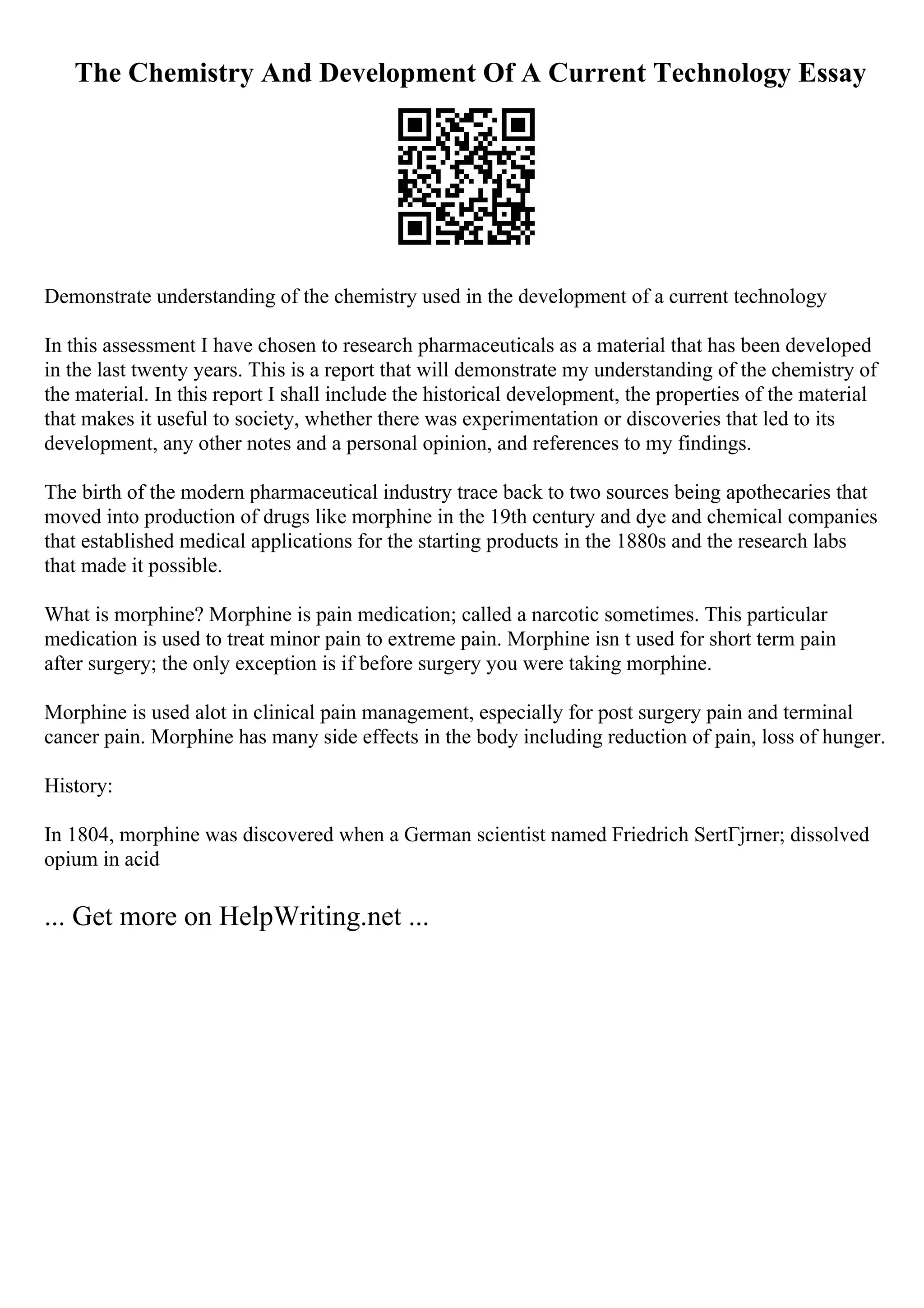 The Chemistry And Development Of A Current Technology Essay
Demonstrate understanding of the chemistry used in the development of a current technology
In this assessment I have chosen to research pharmaceuticals as a material that has been developed
in the last twenty years. This is a report that will demonstrate my understanding of the chemistry of
the material. In this report I shall include the historical development, the properties of the material
that makes it useful to society, whether there was experimentation or discoveries that led to its
development, any other notes and a personal opinion, and references to my findings.
The birth of the modern pharmaceutical industry trace back to two sources being apothecaries that
moved into production of drugs like morphine in the 19th century and dye and chemical companies
that established medical applications for the starting products in the 1880s and the research labs
that made it possible.
What is morphine? Morphine is pain medication; called a narcotic sometimes. This particular
medication is used to treat minor pain to extreme pain. Morphine isn t used for short term pain
after surgery; the only exception is if before surgery you were taking morphine.
Morphine is used alot in clinical pain management, especially for post surgery pain and terminal
cancer pain. Morphine has many side effects in the body including reduction of pain, loss of hunger.
History:
In 1804, morphine was discovered when a German scientist named Friedrich SertГјrner; dissolved
opium in acid
... Get more on HelpWriting.net ...
 