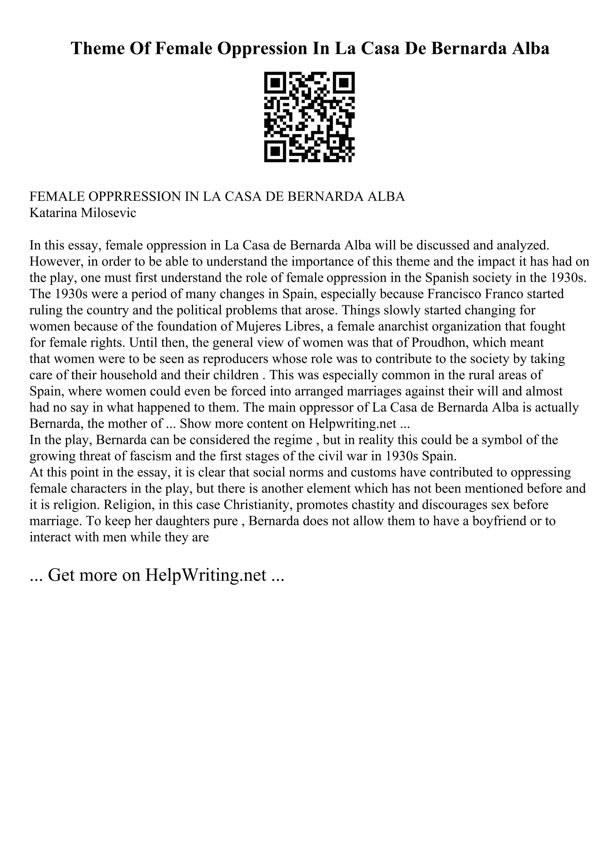Theme Of Female Oppression In La Casa De Bernarda Alba
FEMALE OPPRRESSION IN LA CASA DE BERNARDA ALBA
Katarina Milosevic
In this essay, female oppression in La Casa de Bernarda Alba will be discussed and analyzed.
However, in order to be able to understand the importance of this theme and the impact it has had on
the play, one must first understand the role of female oppression in the Spanish society in the 1930s.
The 1930s were a period of many changes in Spain, especially because Francisco Franco started
ruling the country and the political problems that arose. Things slowly started changing for
women because of the foundation of Mujeres Libres, a female anarchist organization that fought
for female rights. Until then, the general view of women was that of Proudhon, which meant
that women were to be seen as reproducers whose role was to contribute to the society by taking
care of their household and their children . This was especially common in the rural areas of
Spain, where women could even be forced into arranged marriages against their will and almost
had no say in what happened to them. The main oppressor of La Casa de Bernarda Alba is actually
Bernarda, the mother of ... Show more content on Helpwriting.net ...
In the play, Bernarda can be considered the regime , but in reality this could be a symbol of the
growing threat of fascism and the first stages of the civil war in 1930s Spain.
At this point in the essay, it is clear that social norms and customs have contributed to oppressing
female characters in the play, but there is another element which has not been mentioned before and
it is religion. Religion, in this case Christianity, promotes chastity and discourages sex before
marriage. To keep her daughters pure , Bernarda does not allow them to have a boyfriend or to
interact with men while they are
... Get more on HelpWriting.net ...
 