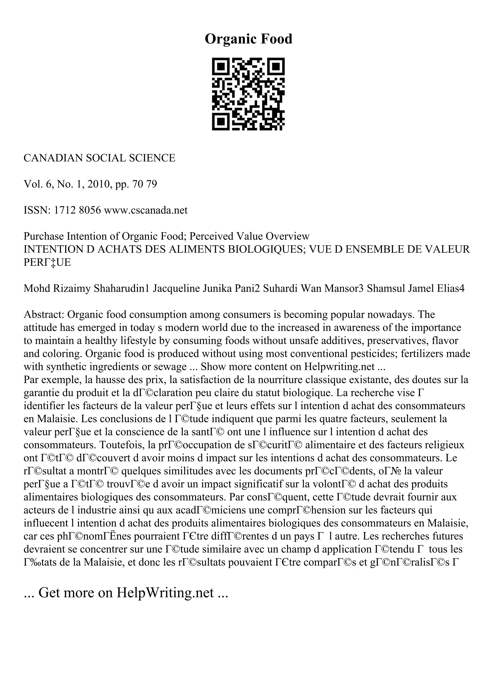 Organic Food
CANADIAN SOCIAL SCIENCE
Vol. 6, No. 1, 2010, pp. 70 79
ISSN: 1712 8056 www.cscanada.net
Purchase Intention of Organic Food; Perceived Value Overview
INTENTION D ACHATS DES ALIMENTS BIOLOGIQUES; VUE D ENSEMBLE DE VALEUR
PERГ‡UE
Mohd Rizaimy Shaharudin1 Jacqueline Junika Pani2 Suhardi Wan Mansor3 Shamsul Jamel Elias4
Abstract: Organic food consumption among consumers is becoming popular nowadays. The
attitude has emerged in today s modern world due to the increased in awareness of the importance
to maintain a healthy lifestyle by consuming foods without unsafe additives, preservatives, flavor
and coloring. Organic food is produced without using most conventional pesticides; fertilizers made
with synthetic ingredients or sewage ... Show more content on Helpwriting.net ...
Par exemple, la hausse des prix, la satisfaction de la nourriture classique existante, des doutes sur la
garantie du produit et la dГ©claration peu claire du statut biologique. La recherche vise Г
identifier les facteurs de la valeur perГ§ue et leurs effets sur l intention d achat des consommateurs
en Malaisie. Les conclusions de l Г©tude indiquent que parmi les quatre facteurs, seulement la
valeur perГ§ue et la conscience de la santГ© ont une l influence sur l intention d achat des
consommateurs. Toutefois, la prГ©occupation de sГ©curitГ© alimentaire et des facteurs religieux
ont Г©tГ© dГ©couvert d avoir moins d impact sur les intentions d achat des consommateurs. Le
rГ©sultat a montrГ© quelques similitudes avec les documents prГ©cГ©dents, oГ№ la valeur
perГ§ue a Г©tГ© trouvГ©e d avoir un impact significatif sur la volontГ© d achat des produits
alimentaires biologiques des consommateurs. Par consГ©quent, cette Г©tude devrait fournir aux
acteurs de l industrie ainsi qu aux acadГ©miciens une comprГ©hension sur les facteurs qui
influecent l intention d achat des produits alimentaires biologiques des consommateurs en Malaisie,
car ces phГ©nomГЁnes pourraient ГЄtre diffГ©rentes d un pays Г l autre. Les recherches futures
devraient se concentrer sur une Г©tude similaire avec un champ d application Г©tendu Г tous les
Г‰tats de la Malaisie, et donc les rГ©sultats pouvaient ГЄtre comparГ©s et gГ©nГ©ralisГ©s Г
... Get more on HelpWriting.net ...
 