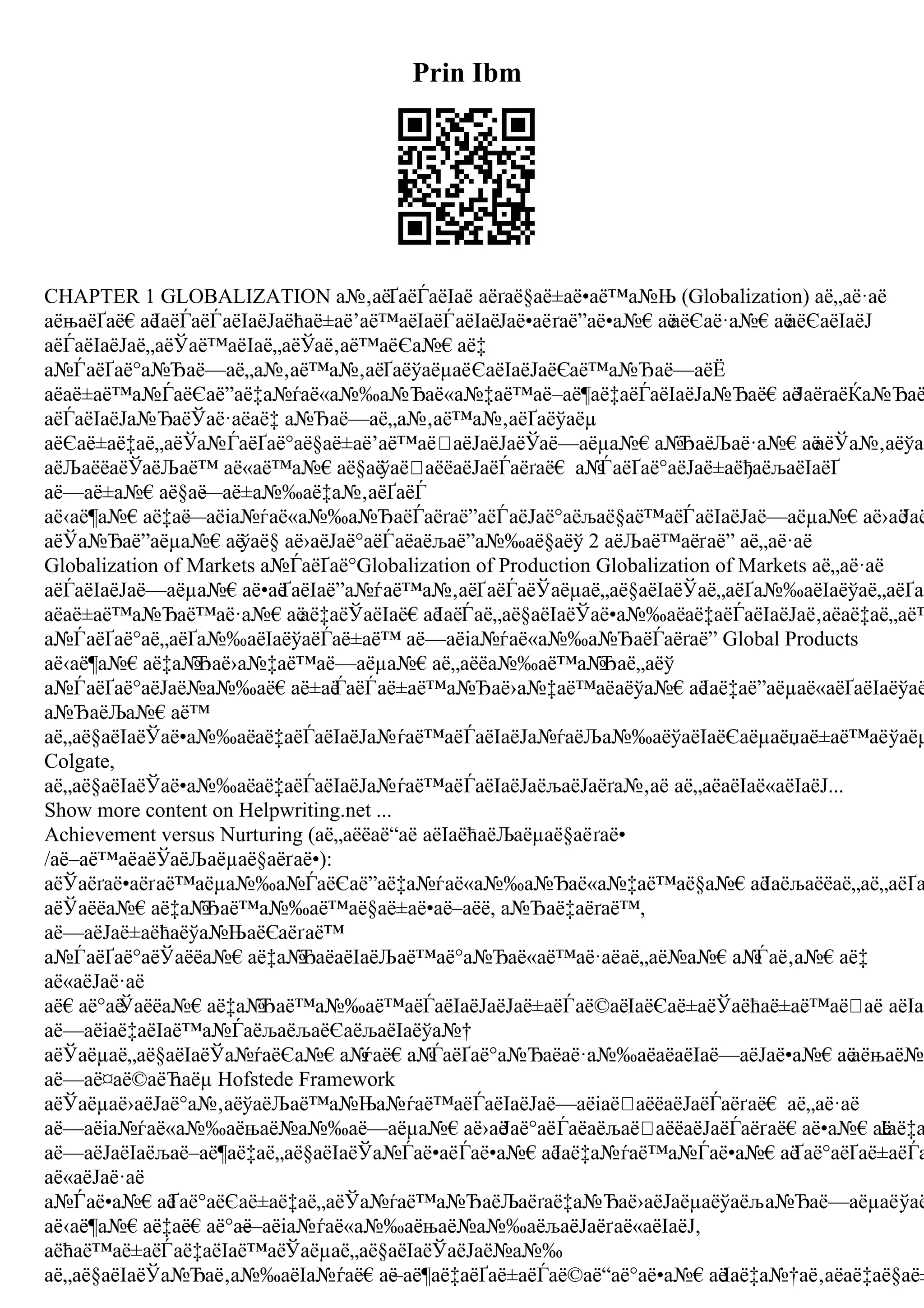 Prin Ibm
CHAPTER 1 GLOBALIZATION а№‚аёҐаёЃаёІаё аёґаё§аё±аё•аё™а№Њ (Globalization) аё„аё·аё
аёњаёҐаё€аё
ІаёЃаёЃаёІаёЈаёћаё±аё’аё™аёІаёЃаёІаёЈаё•аёґаё”аё•а№€аё
аёЄаё·а№€аё
аёЄаёІаёЈ
аёЃаёІаёЈаё„аёЎаё™аёІаё„аёЎаё‚аё™аёЄа№€аё‡
а№ЃаёҐаё°а№Ђаё—аё„а№‚аё™а№‚аёҐаёўаёµаёЄаёІаёЈаёЄаё™а№Ђаё—аёЁ
аёаё±аё™а№ЃаёЄаё”аё‡а№ѓаё«а№‰а№Ђаё«а№‡аё™аё–аё¶аё‡аёЃаёІаёЈа№Ђаё€аё
ЈаёґаёЌа№Ђаё
аёЃаёІаёЈа№ЂаёЎаё·аёаё‡ а№Ђаё—аё„а№‚аё™а№‚аёҐаёўаёµ
аёЄаё±аё‡аё„аёЎа№ЃаёҐаё°аё§аё±аё’аё™аё аёЈаёЈаёЎаё—аёµа№€а№
ЂаёЉаё·а№€аё
аёЎа№‚аёўаё
аёЉаёёаёЎаёЉаё™ аё«аё™а№€аё§аё
ўаё аёёаёЈаёЃаёґаё€ а№
ЃаёҐаё°аёЈаё±аёђаёљаёІаёҐ
аё—аё±а№€аё§аё
—аё±а№‰аё‡а№‚аёҐаёЃ
аё‹аё¶а№€аё‡аё
—аёіа№ѓаё«а№‰а№ЂаёЃаёґаё”аёЃаёЈаё°аёљаё§аё™аёЃаёІаёЈаё—аёµа№€аё›аё
Јаё
аёЎа№Ђаё”аёµа№€аё
ўаё§ аё›аёЈаё°аёЃаёаёљаё”а№‰аё§аёў 2 аёЉаё™аёґаё” аё„аё·аё
Globalization of Markets а№ЃаёҐаё°Globalization of Production Globalization of Markets аё„аё·аё
аёЃаёІаёЈаё—аёµа№€аё•аё
ҐаёІаё”а№ѓаё™а№‚аёҐаёЃаёЎаёµаё„аё§аёІаёЎаё„аёҐа№‰аёІаёўаё„аёҐаё
аёаё±аё™а№Ђаё™аё·а№€аё
аё‡аёЎаёІаё€аё
ІаёЃаё„аё§аёІаёЎаё•а№‰аёаё‡аёЃаёІаёЈаё‚аёаё‡аё„аё™
а№ЃаёҐаё°аё„аёҐа№‰аёІаёўаёЃаё±аё™ аё—аёіа№ѓаё«а№‰а№ЂаёЃаёґаё” Global Products
аё‹аё¶а№€аё‡а№
Ђаё›а№‡аё™аё—аёµа№€аё„аёёа№‰аё™а№
Ђаё„аёў
а№ЃаёҐаё°аёЈаё№а№‰аё€аё±аё
ЃаёЃаё±аё™а№Ђаё›а№‡аё™аёаёўа№€аё
Іаё‡аё”аёµаё«аёҐаёІаёўаё
а№ЂаёЉа№€аё™
аё„аё§аёІаёЎаё•а№‰аёаё‡аёЃаёІаёЈа№ѓаё™аёЃаёІаёЈа№ѓаёЉа№‰аёўаёІаёЄаёµаёџаё±аё™аёўаёµ
Colgate,
аё„аё§аёІаёЎаё•а№‰аёаё‡аёЃаёІаёЈа№ѓаё™аёЃаёІаёЈаёљаёЈаёґа№‚аё аё„аёаёІаё«аёІаёЈ...
Show more content on Helpwriting.net ...
Achievement versus Nurturing (аё„аёёаё“аё аёІаёћаёЉаёµаё§аёґаё•
/аё–аё™аёаёЎаёЉаёµаё§аёґаё•):
аёЎаёґаё•аёґаё™аёµа№‰а№ЃаёЄаё”аё‡а№ѓаё«а№‰а№Ђаё«а№‡аё™аё§а№€аё
Іаёљаёёаё„аё„аёҐа
аёЎаёёа№€аё‡а№
Ђаё™а№‰аё™аё§аё±аё•аё–аёё, а№Ђаё‡аёґаё™,
аё—аёЈаё±аёћаёўа№ЊаёЄаёґаё™
а№ЃаёҐаё°аёЎаёёа№€аё‡а№
ЂаёаёІаёЉаё™аё°а№Ђаё«аё™аё·аёаё„аё№а№€а№
Ѓаё‚а№€аё‡
аё«аёЈаё·аё
аё€аё°аё
Ўаёёа№€аё‡а№
Ђаё™а№‰аё™аёЃаёІаёЈаёЈаё±аёЃаё©аёІаёЄаё±аёЎаёћаё±аё™аё аё аёІаё
аё—аёіаё‡аёІаё™а№ЃаёљаёљаёЄаёљаёІаёўа№†
аёЎаёµаё„аё§аёІаёЎа№ѓаёЄа№€а№
ѓаё€а№
ЃаёҐаё°а№Ђаёаё·а№‰аёаёаёІаё—аёЈаё•а№€аё
аёњаё№а
аё—аё¤аё©аёЋаёµ Hofstede Framework
аёЎаёµаё›аёЈаё°а№‚аёўаёЉаё™а№Ња№ѓаё™аёЃаёІаёЈаё—аёіаё аёёаёЈаёЃаёґаё€ аё„аё·аё
аё—аёіа№ѓаё«а№‰аёњаё№а№‰аё—аёµа№€аё›аё
Јаё°аёЃаёаёљаё аёёаёЈаёЃаёґаё€аё•а№€аё
Іаё‡а
аё—аёЈаёІаёљаё–аё¶аё‡аё„аё§аёІаёЎа№Ѓаё•аёЃаё•а№€аё
Іаё‡а№ѓаё™а№Ѓаё•а№€аё
Ґаё°аёҐаё±аёЃа
аё«аёЈаё·аё
а№Ѓаё•а№€аё
Ґаё°аёЄаё±аё‡аё„аёЎа№ѓаё™а№ЂаёЉаёґаё‡а№Ђаё›аёЈаёµаёўаёља№Ђаё—аёµаёўаё
аё‹аё¶а№€аё‡аё€аё°аё
—аёіа№ѓаё«а№‰аёњаё№а№‰аёљаёЈаёґаё«аёІаёЈ,
аёћаё™аё±аёЃаё‡аёІаё™аёЎаёµаё„аё§аёІаёЎаёЈаё№а№‰
аё„аё§аёІаёЎа№Ђаё‚а№‰аёІа№ѓаё€аё
–аё¶аё‡аёҐаё±аёЃаё©аё“аё°аё•а№€аёІаё‡а№†аё‚аёаё‡аё§аё±
 