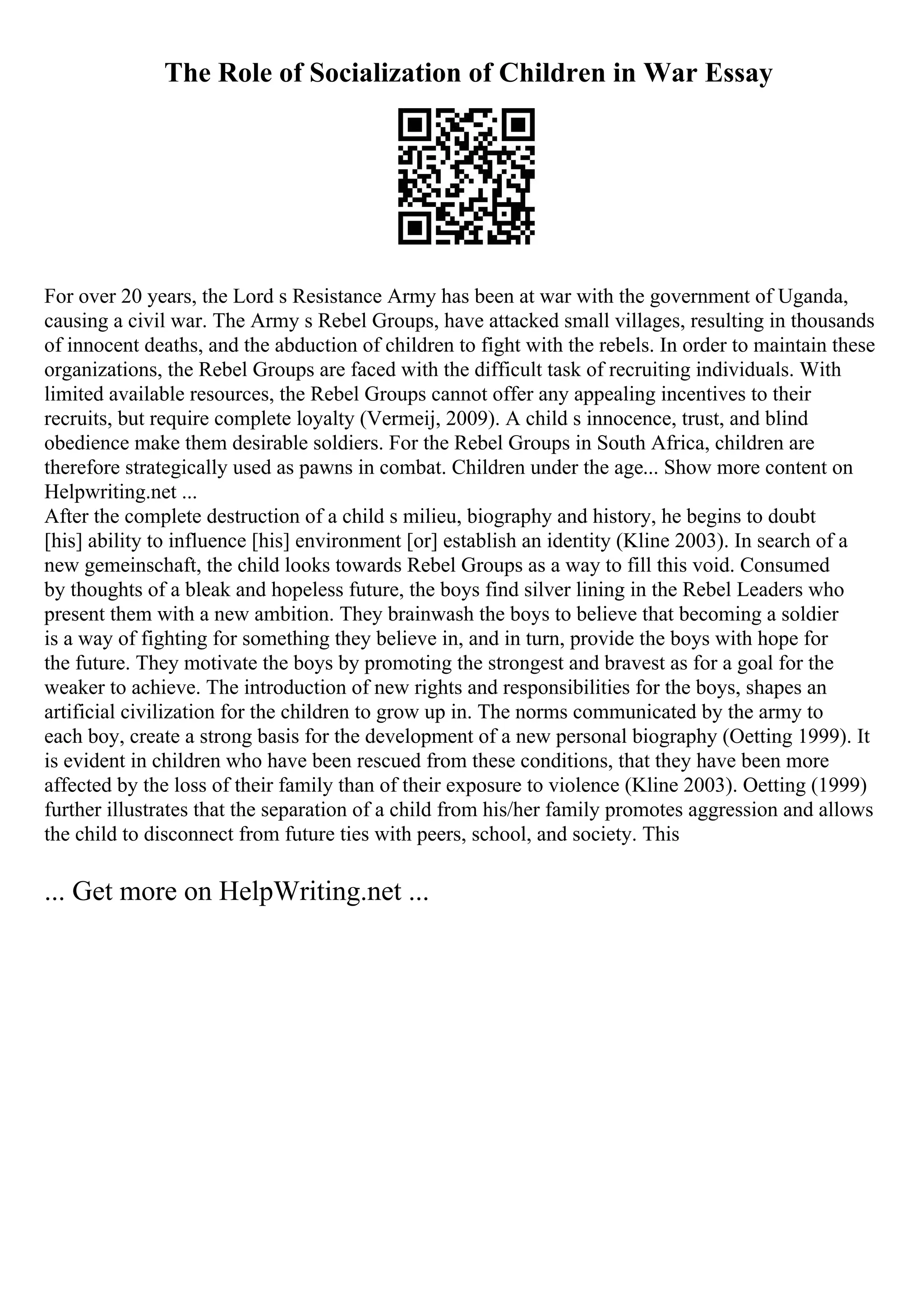 The Role of Socialization of Children in War Essay
For over 20 years, the Lord s Resistance Army has been at war with the government of Uganda,
causing a civil war. The Army s Rebel Groups, have attacked small villages, resulting in thousands
of innocent deaths, and the abduction of children to fight with the rebels. In order to maintain these
organizations, the Rebel Groups are faced with the difficult task of recruiting individuals. With
limited available resources, the Rebel Groups cannot offer any appealing incentives to their
recruits, but require complete loyalty (Vermeij, 2009). A child s innocence, trust, and blind
obedience make them desirable soldiers. For the Rebel Groups in South Africa, children are
therefore strategically used as pawns in combat. Children under the age... Show more content on
Helpwriting.net ...
After the complete destruction of a child s milieu, biography and history, he begins to doubt
[his] ability to influence [his] environment [or] establish an identity (Kline 2003). In search of a
new gemeinschaft, the child looks towards Rebel Groups as a way to fill this void. Consumed
by thoughts of a bleak and hopeless future, the boys find silver lining in the Rebel Leaders who
present them with a new ambition. They brainwash the boys to believe that becoming a soldier
is a way of fighting for something they believe in, and in turn, provide the boys with hope for
the future. They motivate the boys by promoting the strongest and bravest as for a goal for the
weaker to achieve. The introduction of new rights and responsibilities for the boys, shapes an
artificial civilization for the children to grow up in. The norms communicated by the army to
each boy, create a strong basis for the development of a new personal biography (Oetting 1999). It
is evident in children who have been rescued from these conditions, that they have been more
affected by the loss of their family than of their exposure to violence (Kline 2003). Oetting (1999)
further illustrates that the separation of a child from his/her family promotes aggression and allows
the child to disconnect from future ties with peers, school, and society. This
... Get more on HelpWriting.net ...
 