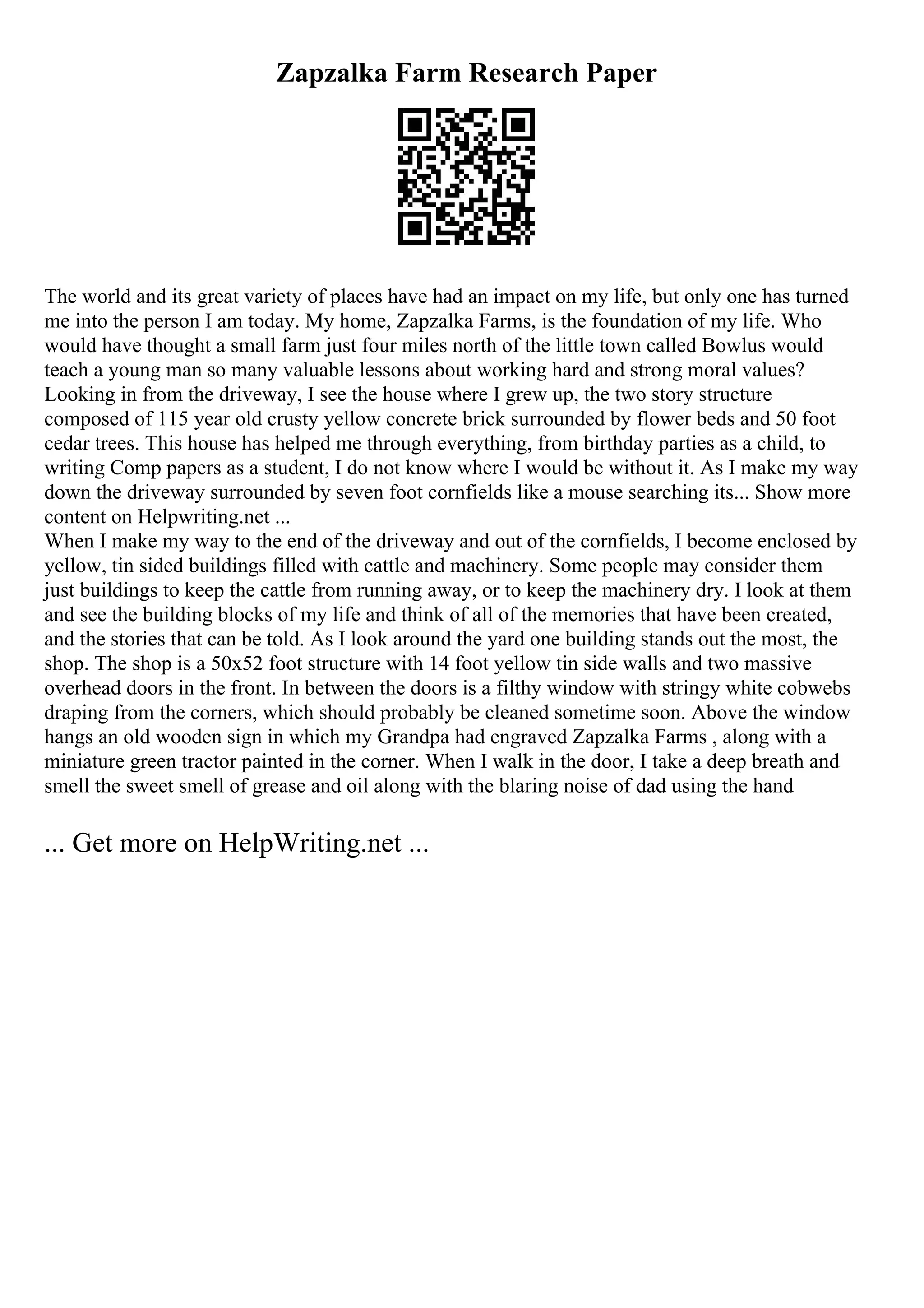 Zapzalka Farm Research Paper
The world and its great variety of places have had an impact on my life, but only one has turned
me into the person I am today. My home, Zapzalka Farms, is the foundation of my life. Who
would have thought a small farm just four miles north of the little town called Bowlus would
teach a young man so many valuable lessons about working hard and strong moral values?
Looking in from the driveway, I see the house where I grew up, the two story structure
composed of 115 year old crusty yellow concrete brick surrounded by flower beds and 50 foot
cedar trees. This house has helped me through everything, from birthday parties as a child, to
writing Comp papers as a student, I do not know where I would be without it. As I make my way
down the driveway surrounded by seven foot cornfields like a mouse searching its... Show more
content on Helpwriting.net ...
When I make my way to the end of the driveway and out of the cornfields, I become enclosed by
yellow, tin sided buildings filled with cattle and machinery. Some people may consider them
just buildings to keep the cattle from running away, or to keep the machinery dry. I look at them
and see the building blocks of my life and think of all of the memories that have been created,
and the stories that can be told. As I look around the yard one building stands out the most, the
shop. The shop is a 50x52 foot structure with 14 foot yellow tin side walls and two massive
overhead doors in the front. In between the doors is a filthy window with stringy white cobwebs
draping from the corners, which should probably be cleaned sometime soon. Above the window
hangs an old wooden sign in which my Grandpa had engraved Zapzalka Farms , along with a
miniature green tractor painted in the corner. When I walk in the door, I take a deep breath and
smell the sweet smell of grease and oil along with the blaring noise of dad using the hand
... Get more on HelpWriting.net ...
 