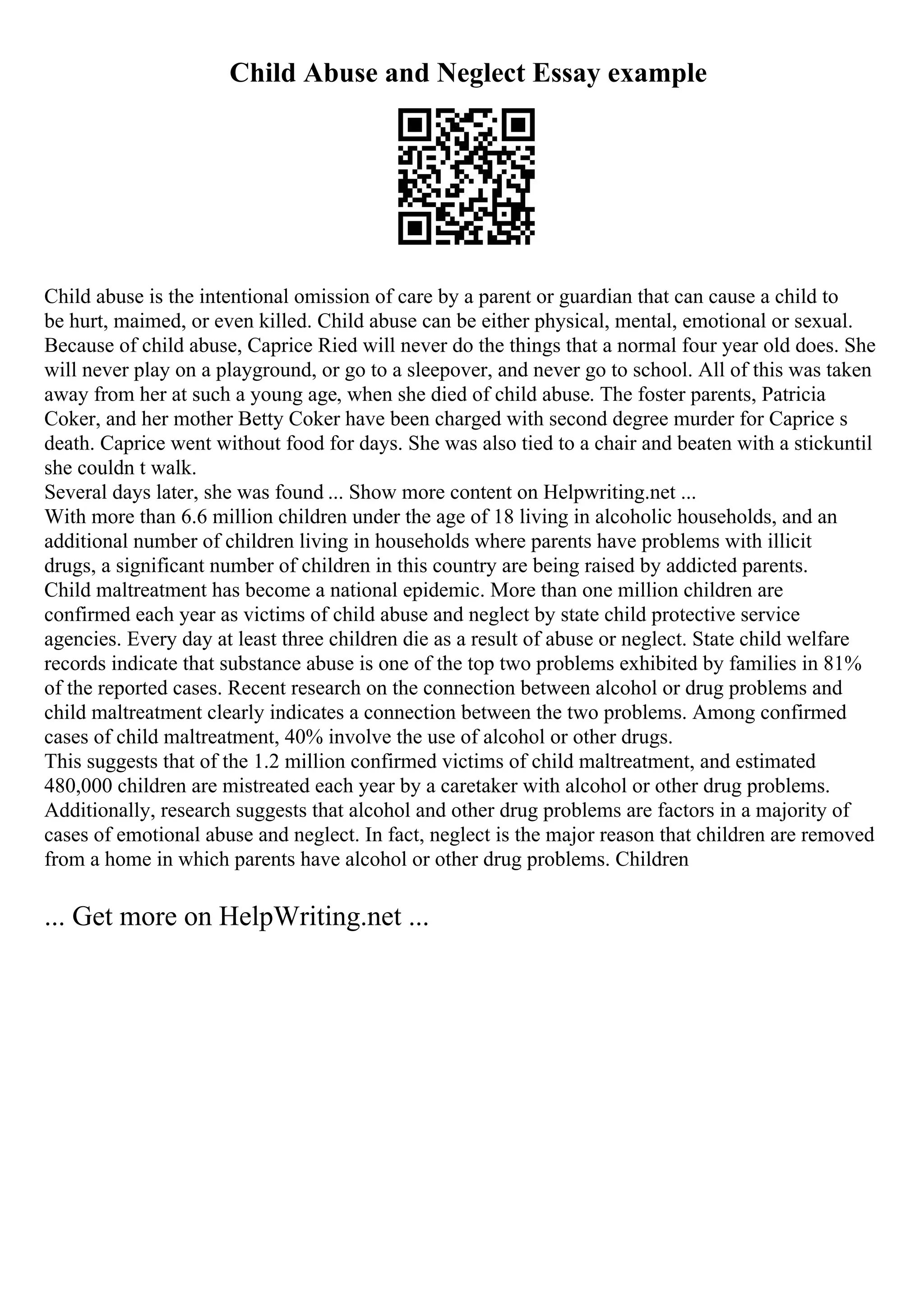 Child Abuse and Neglect Essay example
Child abuse is the intentional omission of care by a parent or guardian that can cause a child to
be hurt, maimed, or even killed. Child abuse can be either physical, mental, emotional or sexual.
Because of child abuse, Caprice Ried will never do the things that a normal four year old does. She
will never play on a playground, or go to a sleepover, and never go to school. All of this was taken
away from her at such a young age, when she died of child abuse. The foster parents, Patricia
Coker, and her mother Betty Coker have been charged with second degree murder for Caprice s
death. Caprice went without food for days. She was also tied to a chair and beaten with a stickuntil
she couldn t walk.
Several days later, she was found ... Show more content on Helpwriting.net ...
With more than 6.6 million children under the age of 18 living in alcoholic households, and an
additional number of children living in households where parents have problems with illicit
drugs, a significant number of children in this country are being raised by addicted parents.
Child maltreatment has become a national epidemic. More than one million children are
confirmed each year as victims of child abuse and neglect by state child protective service
agencies. Every day at least three children die as a result of abuse or neglect. State child welfare
records indicate that substance abuse is one of the top two problems exhibited by families in 81%
of the reported cases. Recent research on the connection between alcohol or drug problems and
child maltreatment clearly indicates a connection between the two problems. Among confirmed
cases of child maltreatment, 40% involve the use of alcohol or other drugs.
This suggests that of the 1.2 million confirmed victims of child maltreatment, and estimated
480,000 children are mistreated each year by a caretaker with alcohol or other drug problems.
Additionally, research suggests that alcohol and other drug problems are factors in a majority of
cases of emotional abuse and neglect. In fact, neglect is the major reason that children are removed
from a home in which parents have alcohol or other drug problems. Children
... Get more on HelpWriting.net ...
 