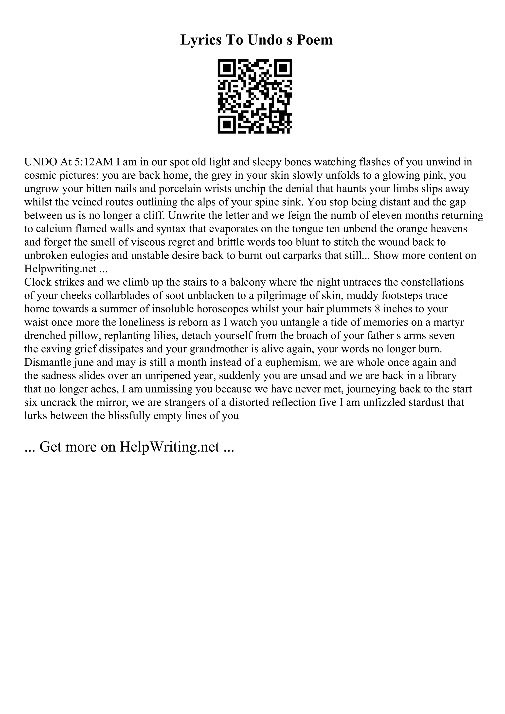 Lyrics To Undo s Poem
UNDO At 5:12AM I am in our spot old light and sleepy bones watching flashes of you unwind in
cosmic pictures: you are back home, the grey in your skin slowly unfolds to a glowing pink, you
ungrow your bitten nails and porcelain wrists unchip the denial that haunts your limbs slips away
whilst the veined routes outlining the alps of your spine sink. You stop being distant and the gap
between us is no longer a cliff. Unwrite the letter and we feign the numb of eleven months returning
to calcium flamed walls and syntax that evaporates on the tongue ten unbend the orange heavens
and forget the smell of viscous regret and brittle words too blunt to stitch the wound back to
unbroken eulogies and unstable desire back to burnt out carparks that still... Show more content on
Helpwriting.net ...
Clock strikes and we climb up the stairs to a balcony where the night untraces the constellations
of your cheeks collarblades of soot unblacken to a pilgrimage of skin, muddy footsteps trace
home towards a summer of insoluble horoscopes whilst your hair plummets 8 inches to your
waist once more the loneliness is reborn as I watch you untangle a tide of memories on a martyr
drenched pillow, replanting lilies, detach yourself from the broach of your father s arms seven
the caving grief dissipates and your grandmother is alive again, your words no longer burn.
Dismantle june and may is still a month instead of a euphemism, we are whole once again and
the sadness slides over an unripened year, suddenly you are unsad and we are back in a library
that no longer aches, I am unmissing you because we have never met, journeying back to the start
six uncrack the mirror, we are strangers of a distorted reflection five I am unfizzled stardust that
lurks between the blissfully empty lines of you
... Get more on HelpWriting.net ...
 