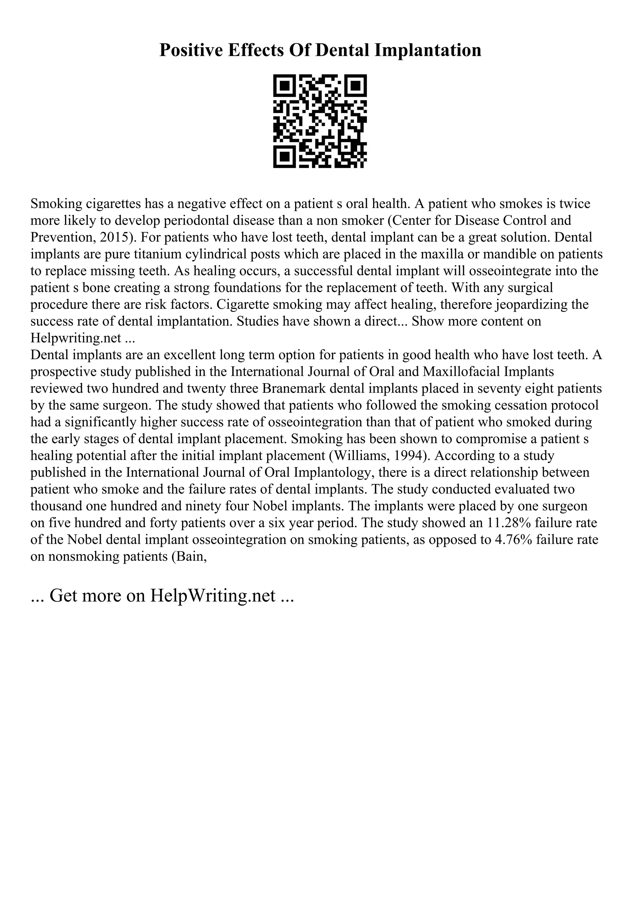 Positive Effects Of Dental Implantation
Smoking cigarettes has a negative effect on a patient s oral health. A patient who smokes is twice
more likely to develop periodontal disease than a non smoker (Center for Disease Control and
Prevention, 2015). For patients who have lost teeth, dental implant can be a great solution. Dental
implants are pure titanium cylindrical posts which are placed in the maxilla or mandible on patients
to replace missing teeth. As healing occurs, a successful dental implant will osseointegrate into the
patient s bone creating a strong foundations for the replacement of teeth. With any surgical
procedure there are risk factors. Cigarette smoking may affect healing, therefore jeopardizing the
success rate of dental implantation. Studies have shown a direct... Show more content on
Helpwriting.net ...
Dental implants are an excellent long term option for patients in good health who have lost teeth. A
prospective study published in the International Journal of Oral and Maxillofacial Implants
reviewed two hundred and twenty three Branemark dental implants placed in seventy eight patients
by the same surgeon. The study showed that patients who followed the smoking cessation protocol
had a significantly higher success rate of osseointegration than that of patient who smoked during
the early stages of dental implant placement. Smoking has been shown to compromise a patient s
healing potential after the initial implant placement (Williams, 1994). According to a study
published in the International Journal of Oral Implantology, there is a direct relationship between
patient who smoke and the failure rates of dental implants. The study conducted evaluated two
thousand one hundred and ninety four Nobel implants. The implants were placed by one surgeon
on five hundred and forty patients over a six year period. The study showed an 11.28% failure rate
of the Nobel dental implant osseointegration on smoking patients, as opposed to 4.76% failure rate
on nonsmoking patients (Bain,
... Get more on HelpWriting.net ...
 