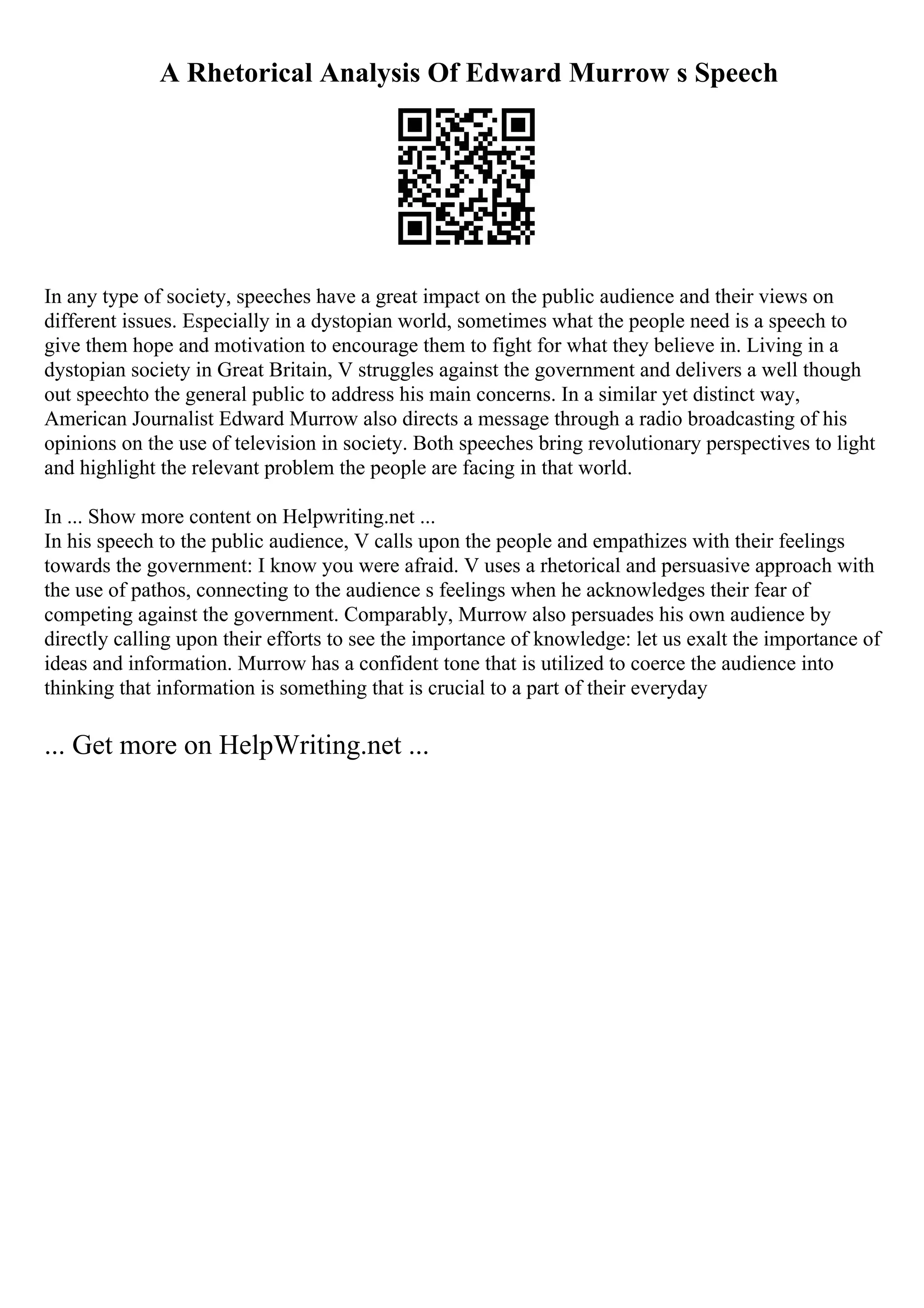 A Rhetorical Analysis Of Edward Murrow s Speech
In any type of society, speeches have a great impact on the public audience and their views on
different issues. Especially in a dystopian world, sometimes what the people need is a speech to
give them hope and motivation to encourage them to fight for what they believe in. Living in a
dystopian society in Great Britain, V struggles against the government and delivers a well though
out speechto the general public to address his main concerns. In a similar yet distinct way,
American Journalist Edward Murrow also directs a message through a radio broadcasting of his
opinions on the use of television in society. Both speeches bring revolutionary perspectives to light
and highlight the relevant problem the people are facing in that world.
In ... Show more content on Helpwriting.net ...
In his speech to the public audience, V calls upon the people and empathizes with their feelings
towards the government: I know you were afraid. V uses a rhetorical and persuasive approach with
the use of pathos, connecting to the audience s feelings when he acknowledges their fear of
competing against the government. Comparably, Murrow also persuades his own audience by
directly calling upon their efforts to see the importance of knowledge: let us exalt the importance of
ideas and information. Murrow has a confident tone that is utilized to coerce the audience into
thinking that information is something that is crucial to a part of their everyday
... Get more on HelpWriting.net ...
 