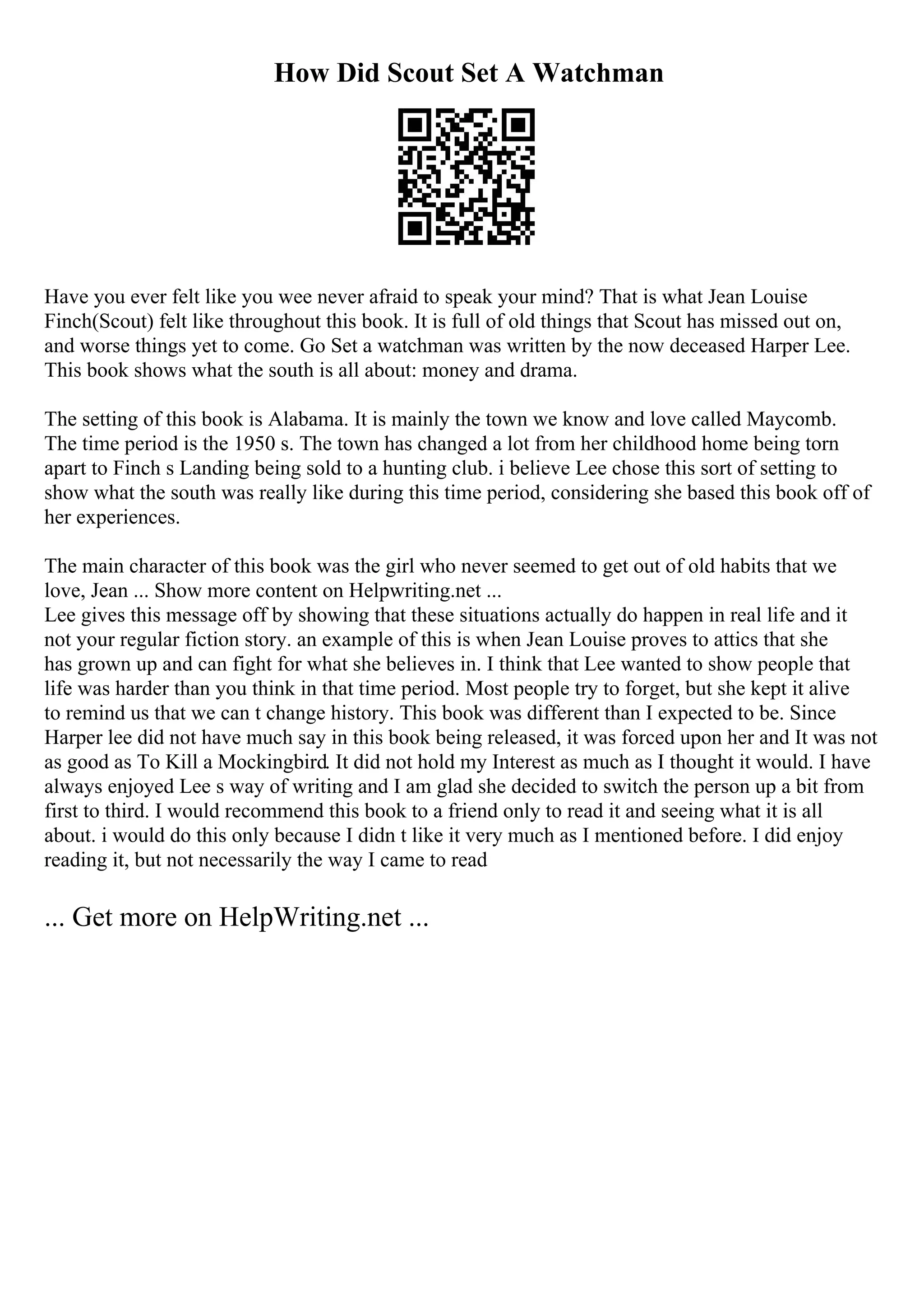 How Did Scout Set A Watchman
Have you ever felt like you wee never afraid to speak your mind? That is what Jean Louise
Finch(Scout) felt like throughout this book. It is full of old things that Scout has missed out on,
and worse things yet to come. Go Set a watchman was written by the now deceased Harper Lee.
This book shows what the south is all about: money and drama.
The setting of this book is Alabama. It is mainly the town we know and love called Maycomb.
The time period is the 1950 s. The town has changed a lot from her childhood home being torn
apart to Finch s Landing being sold to a hunting club. i believe Lee chose this sort of setting to
show what the south was really like during this time period, considering she based this book off of
her experiences.
The main character of this book was the girl who never seemed to get out of old habits that we
love, Jean ... Show more content on Helpwriting.net ...
Lee gives this message off by showing that these situations actually do happen in real life and it
not your regular fiction story. an example of this is when Jean Louise proves to attics that she
has grown up and can fight for what she believes in. I think that Lee wanted to show people that
life was harder than you think in that time period. Most people try to forget, but she kept it alive
to remind us that we can t change history. This book was different than I expected to be. Since
Harper lee did not have much say in this book being released, it was forced upon her and It was not
as good as To Kill a Mockingbird. It did not hold my Interest as much as I thought it would. I have
always enjoyed Lee s way of writing and I am glad she decided to switch the person up a bit from
first to third. I would recommend this book to a friend only to read it and seeing what it is all
about. i would do this only because I didn t like it very much as I mentioned before. I did enjoy
reading it, but not necessarily the way I came to read
... Get more on HelpWriting.net ...
 