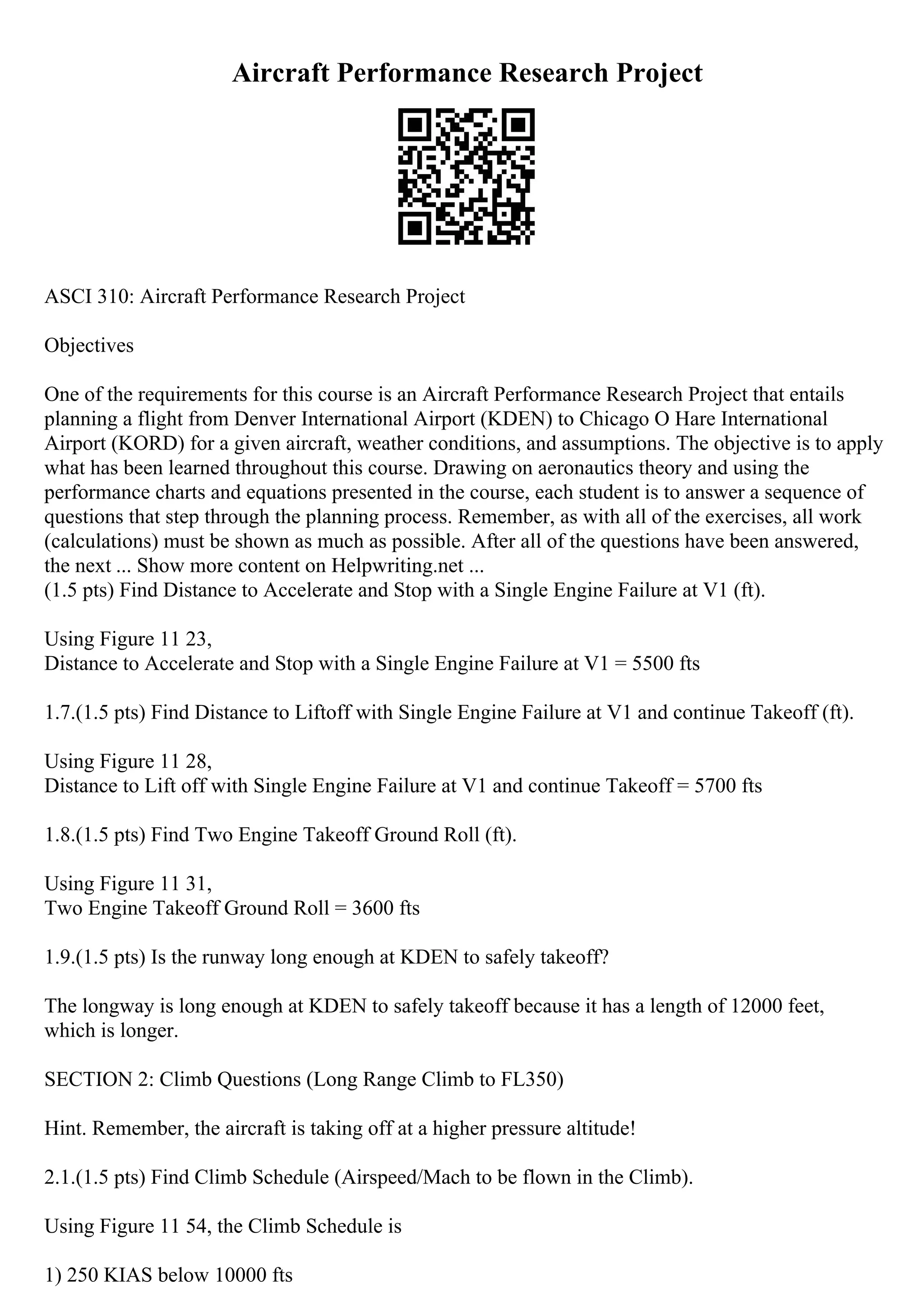 Aircraft Performance Research Project
ASCI 310: Aircraft Performance Research Project
Objectives
One of the requirements for this course is an Aircraft Performance Research Project that entails
planning a flight from Denver International Airport (KDEN) to Chicago O Hare International
Airport (KORD) for a given aircraft, weather conditions, and assumptions. The objective is to apply
what has been learned throughout this course. Drawing on aeronautics theory and using the
performance charts and equations presented in the course, each student is to answer a sequence of
questions that step through the planning process. Remember, as with all of the exercises, all work
(calculations) must be shown as much as possible. After all of the questions have been answered,
the next ... Show more content on Helpwriting.net ...
(1.5 pts) Find Distance to Accelerate and Stop with a Single Engine Failure at V1 (ft).
Using Figure 11 23,
Distance to Accelerate and Stop with a Single Engine Failure at V1 = 5500 fts
1.7.(1.5 pts) Find Distance to Liftoff with Single Engine Failure at V1 and continue Takeoff (ft).
Using Figure 11 28,
Distance to Lift off with Single Engine Failure at V1 and continue Takeoff = 5700 fts
1.8.(1.5 pts) Find Two Engine Takeoff Ground Roll (ft).
Using Figure 11 31,
Two Engine Takeoff Ground Roll = 3600 fts
1.9.(1.5 pts) Is the runway long enough at KDEN to safely takeoff?
The longway is long enough at KDEN to safely takeoff because it has a length of 12000 feet,
which is longer.
SECTION 2: Climb Questions (Long Range Climb to FL350)
Hint. Remember, the aircraft is taking off at a higher pressure altitude!
2.1.(1.5 pts) Find Climb Schedule (Airspeed/Mach to be flown in the Climb).
Using Figure 11 54, the Climb Schedule is
1) 250 KIAS below 10000 fts
 