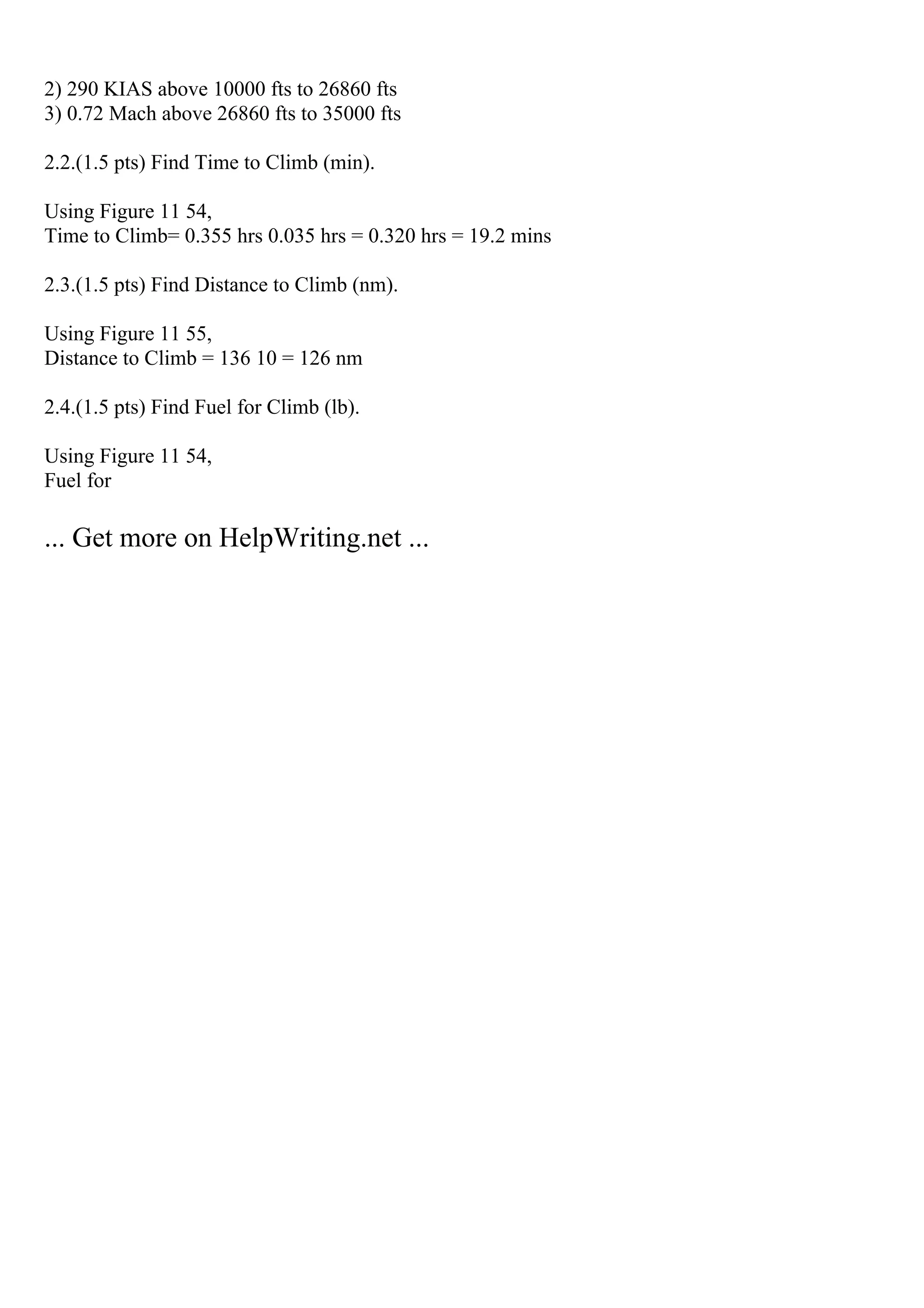 2) 290 KIAS above 10000 fts to 26860 fts
3) 0.72 Mach above 26860 fts to 35000 fts
2.2.(1.5 pts) Find Time to Climb (min).
Using Figure 11 54,
Time to Climb= 0.355 hrs 0.035 hrs = 0.320 hrs = 19.2 mins
2.3.(1.5 pts) Find Distance to Climb (nm).
Using Figure 11 55,
Distance to Climb = 136 10 = 126 nm
2.4.(1.5 pts) Find Fuel for Climb (lb).
Using Figure 11 54,
Fuel for
... Get more on HelpWriting.net ...
 