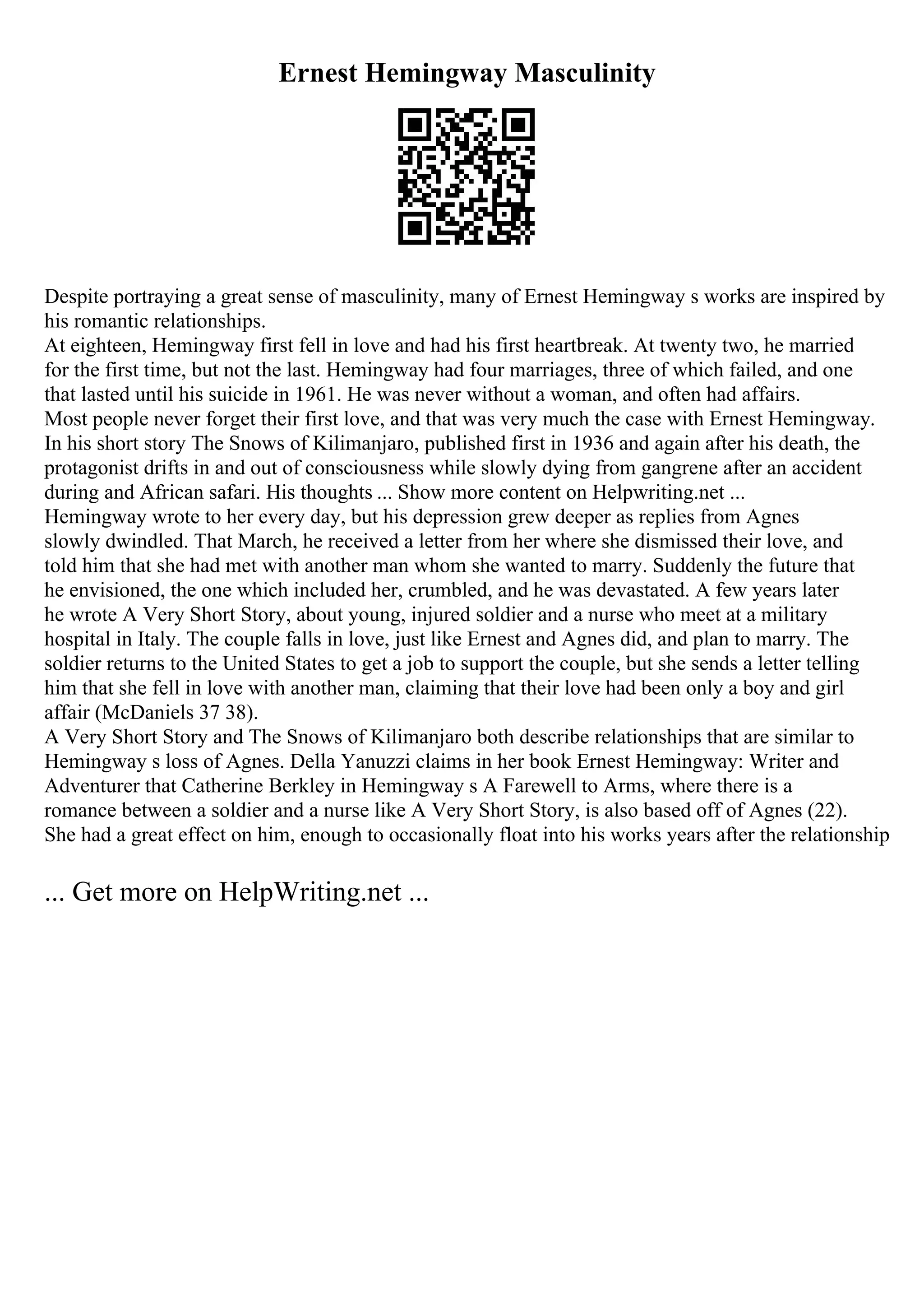 Ernest Hemingway Masculinity
Despite portraying a great sense of masculinity, many of Ernest Hemingway s works are inspired by
his romantic relationships.
At eighteen, Hemingway first fell in love and had his first heartbreak. At twenty two, he married
for the first time, but not the last. Hemingway had four marriages, three of which failed, and one
that lasted until his suicide in 1961. He was never without a woman, and often had affairs.
Most people never forget their first love, and that was very much the case with Ernest Hemingway.
In his short story The Snows of Kilimanjaro, published first in 1936 and again after his death, the
protagonist drifts in and out of consciousness while slowly dying from gangrene after an accident
during and African safari. His thoughts ... Show more content on Helpwriting.net ...
Hemingway wrote to her every day, but his depression grew deeper as replies from Agnes
slowly dwindled. That March, he received a letter from her where she dismissed their love, and
told him that she had met with another man whom she wanted to marry. Suddenly the future that
he envisioned, the one which included her, crumbled, and he was devastated. A few years later
he wrote A Very Short Story, about young, injured soldier and a nurse who meet at a military
hospital in Italy. The couple falls in love, just like Ernest and Agnes did, and plan to marry. The
soldier returns to the United States to get a job to support the couple, but she sends a letter telling
him that she fell in love with another man, claiming that their love had been only a boy and girl
affair (McDaniels 37 38).
A Very Short Story and The Snows of Kilimanjaro both describe relationships that are similar to
Hemingway s loss of Agnes. Della Yanuzzi claims in her book Ernest Hemingway: Writer and
Adventurer that Catherine Berkley in Hemingway s A Farewell to Arms, where there is a
romance between a soldier and a nurse like A Very Short Story, is also based off of Agnes (22).
She had a great effect on him, enough to occasionally float into his works years after the relationship
... Get more on HelpWriting.net ...
 