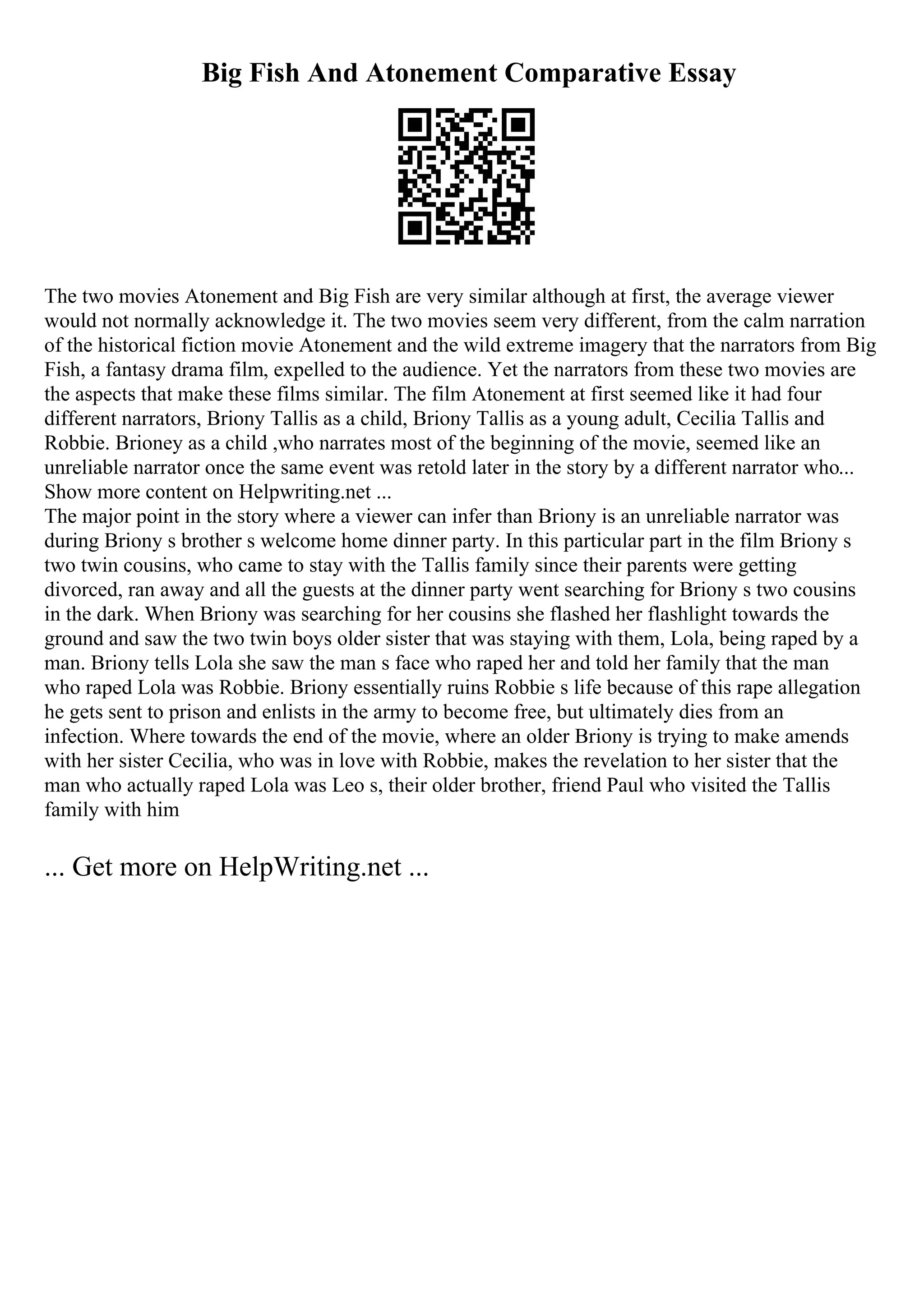 Big Fish And Atonement Comparative Essay
The two movies Atonement and Big Fish are very similar although at first, the average viewer
would not normally acknowledge it. The two movies seem very different, from the calm narration
of the historical fiction movie Atonement and the wild extreme imagery that the narrators from Big
Fish, a fantasy drama film, expelled to the audience. Yet the narrators from these two movies are
the aspects that make these films similar. The film Atonement at first seemed like it had four
different narrators, Briony Tallis as a child, Briony Tallis as a young adult, Cecilia Tallis and
Robbie. Brioney as a child ,who narrates most of the beginning of the movie, seemed like an
unreliable narrator once the same event was retold later in the story by a different narrator who...
Show more content on Helpwriting.net ...
The major point in the story where a viewer can infer than Briony is an unreliable narrator was
during Briony s brother s welcome home dinner party. In this particular part in the film Briony s
two twin cousins, who came to stay with the Tallis family since their parents were getting
divorced, ran away and all the guests at the dinner party went searching for Briony s two cousins
in the dark. When Briony was searching for her cousins she flashed her flashlight towards the
ground and saw the two twin boys older sister that was staying with them, Lola, being raped by a
man. Briony tells Lola she saw the man s face who raped her and told her family that the man
who raped Lola was Robbie. Briony essentially ruins Robbie s life because of this rape allegation
he gets sent to prison and enlists in the army to become free, but ultimately dies from an
infection. Where towards the end of the movie, where an older Briony is trying to make amends
with her sister Cecilia, who was in love with Robbie, makes the revelation to her sister that the
man who actually raped Lola was Leo s, their older brother, friend Paul who visited the Tallis
family with him
... Get more on HelpWriting.net ...
 