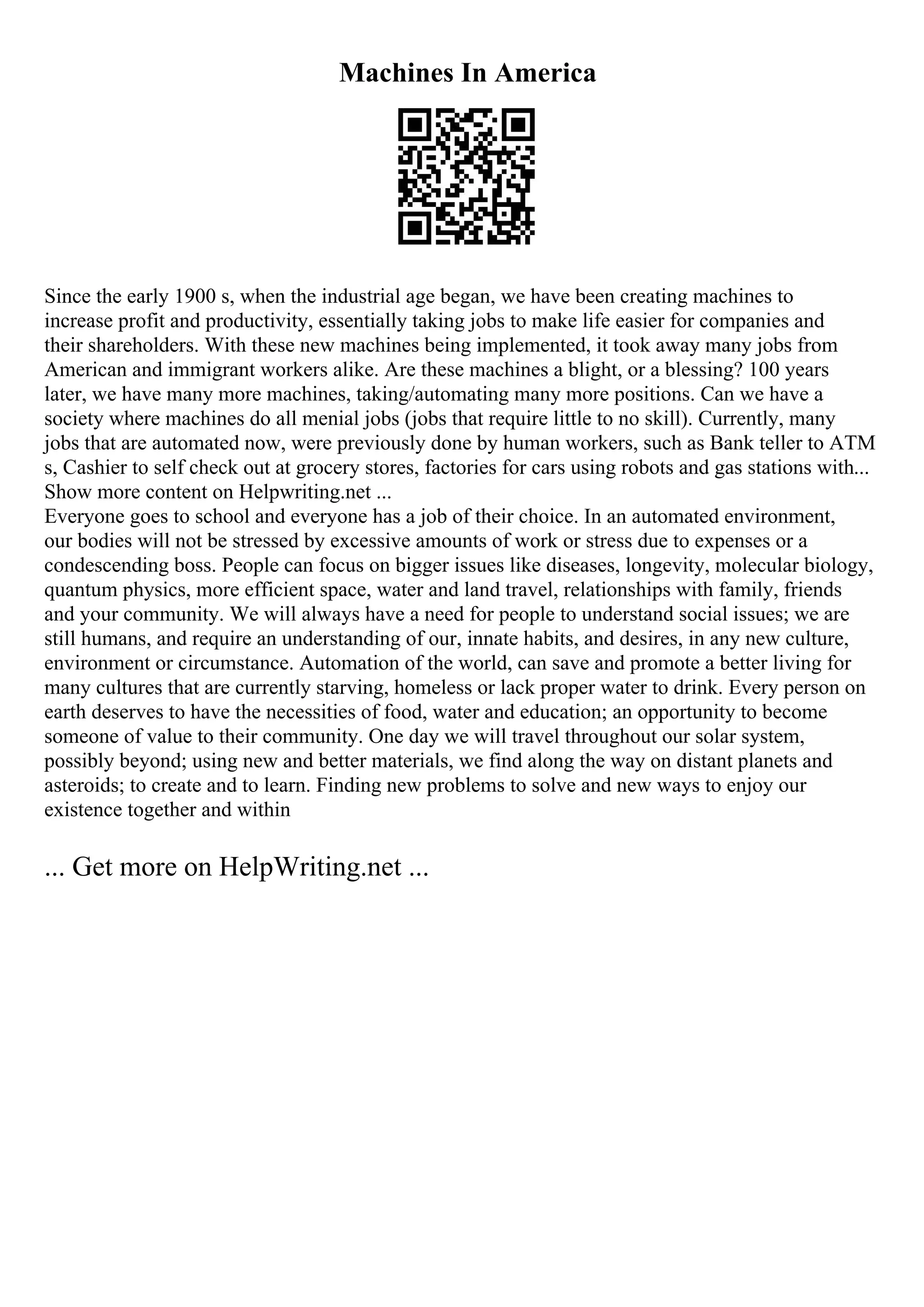Machines In America
Since the early 1900 s, when the industrial age began, we have been creating machines to
increase profit and productivity, essentially taking jobs to make life easier for companies and
their shareholders. With these new machines being implemented, it took away many jobs from
American and immigrant workers alike. Are these machines a blight, or a blessing? 100 years
later, we have many more machines, taking/automating many more positions. Can we have a
society where machines do all menial jobs (jobs that require little to no skill). Currently, many
jobs that are automated now, were previously done by human workers, such as Bank teller to ATM
s, Cashier to self check out at grocery stores, factories for cars using robots and gas stations with...
Show more content on Helpwriting.net ...
Everyone goes to school and everyone has a job of their choice. In an automated environment,
our bodies will not be stressed by excessive amounts of work or stress due to expenses or a
condescending boss. People can focus on bigger issues like diseases, longevity, molecular biology,
quantum physics, more efficient space, water and land travel, relationships with family, friends
and your community. We will always have a need for people to understand social issues; we are
still humans, and require an understanding of our, innate habits, and desires, in any new culture,
environment or circumstance. Automation of the world, can save and promote a better living for
many cultures that are currently starving, homeless or lack proper water to drink. Every person on
earth deserves to have the necessities of food, water and education; an opportunity to become
someone of value to their community. One day we will travel throughout our solar system,
possibly beyond; using new and better materials, we find along the way on distant planets and
asteroids; to create and to learn. Finding new problems to solve and new ways to enjoy our
existence together and within
... Get more on HelpWriting.net ...
 