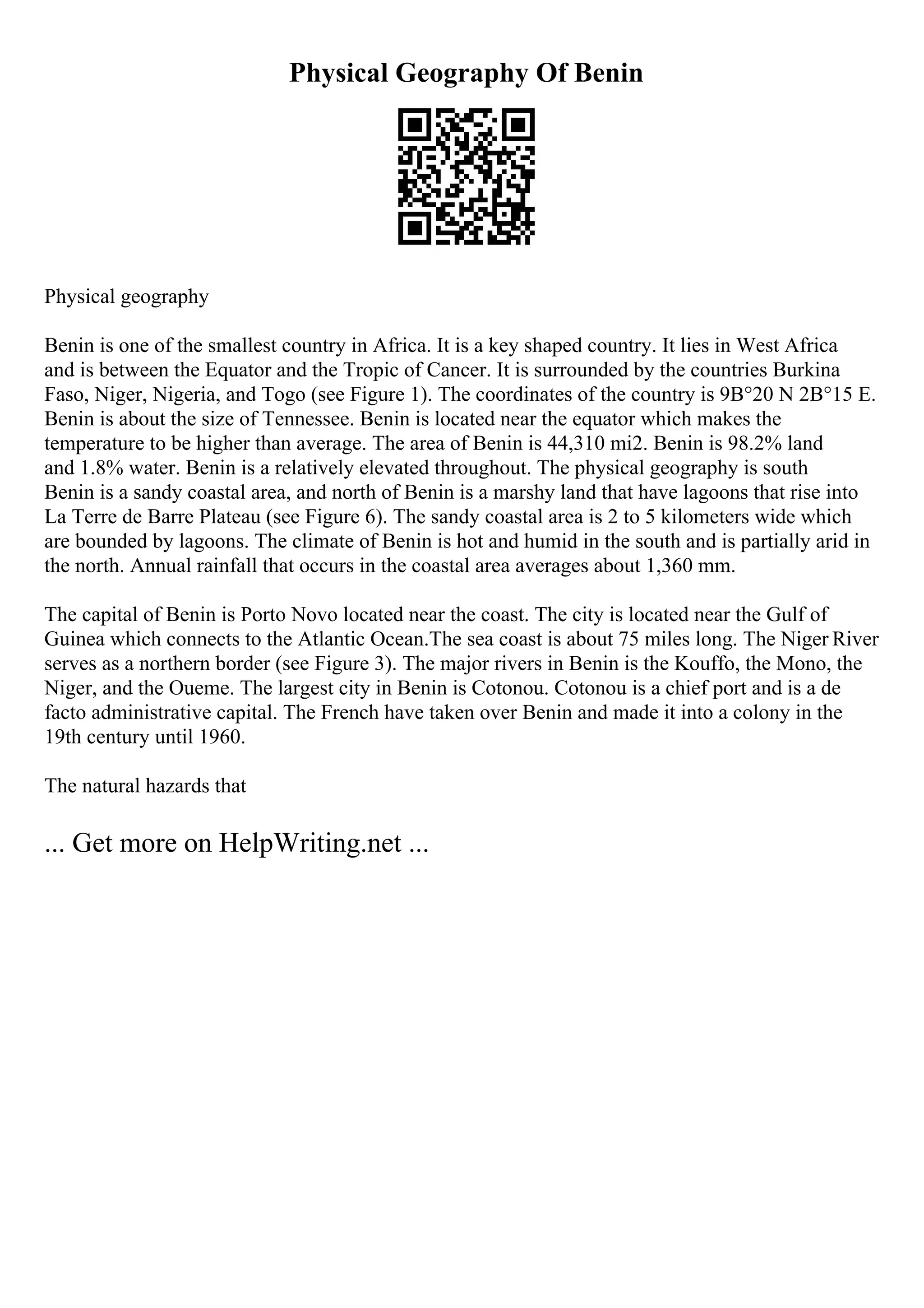 Physical Geography Of Benin
Physical geography
Benin is one of the smallest country in Africa. It is a key shaped country. It lies in West Africa
and is between the Equator and the Tropic of Cancer. It is surrounded by the countries Burkina
Faso, Niger, Nigeria, and Togo (see Figure 1). The coordinates of the country is 9В°20 N 2В°15 E.
Benin is about the size of Tennessee. Benin is located near the equator which makes the
temperature to be higher than average. The area of Benin is 44,310 mi2. Benin is 98.2% land
and 1.8% water. Benin is a relatively elevated throughout. The physical geography is south
Benin is a sandy coastal area, and north of Benin is a marshy land that have lagoons that rise into
La Terre de Barre Plateau (see Figure 6). The sandy coastal area is 2 to 5 kilometers wide which
are bounded by lagoons. The climate of Benin is hot and humid in the south and is partially arid in
the north. Annual rainfall that occurs in the coastal area averages about 1,360 mm.
The capital of Benin is Porto Novo located near the coast. The city is located near the Gulf of
Guinea which connects to the Atlantic Ocean.The sea coast is about 75 miles long. The Niger River
serves as a northern border (see Figure 3). The major rivers in Benin is the Kouffo, the Mono, the
Niger, and the Oueme. The largest city in Benin is Cotonou. Cotonou is a chief port and is a de
facto administrative capital. The French have taken over Benin and made it into a colony in the
19th century until 1960.
The natural hazards that
... Get more on HelpWriting.net ...
 