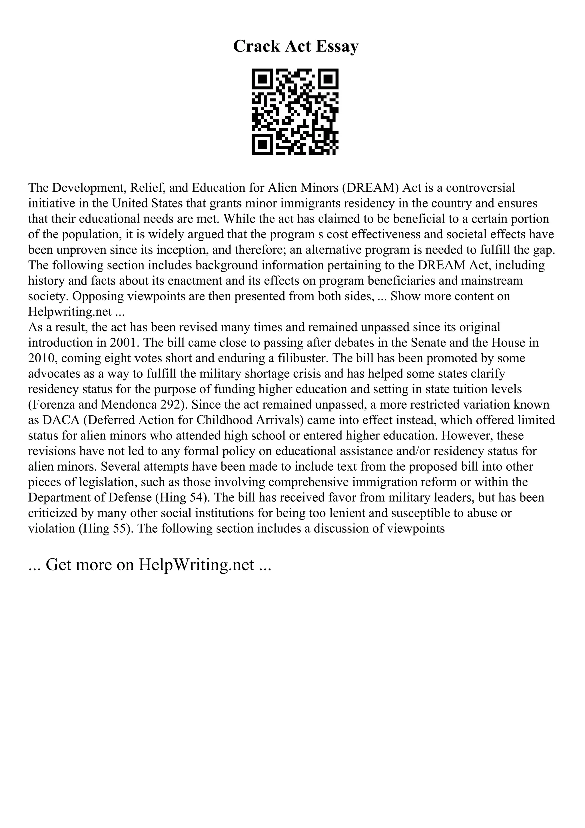 Crack Act Essay
The Development, Relief, and Education for Alien Minors (DREAM) Act is a controversial
initiative in the United States that grants minor immigrants residency in the country and ensures
that their educational needs are met. While the act has claimed to be beneficial to a certain portion
of the population, it is widely argued that the program s cost effectiveness and societal effects have
been unproven since its inception, and therefore; an alternative program is needed to fulfill the gap.
The following section includes background information pertaining to the DREAM Act, including
history and facts about its enactment and its effects on program beneficiaries and mainstream
society. Opposing viewpoints are then presented from both sides, ... Show more content on
Helpwriting.net ...
As a result, the act has been revised many times and remained unpassed since its original
introduction in 2001. The bill came close to passing after debates in the Senate and the House in
2010, coming eight votes short and enduring a filibuster. The bill has been promoted by some
advocates as a way to fulfill the military shortage crisis and has helped some states clarify
residency status for the purpose of funding higher education and setting in state tuition levels
(Forenza and Mendonca 292). Since the act remained unpassed, a more restricted variation known
as DACA (Deferred Action for Childhood Arrivals) came into effect instead, which offered limited
status for alien minors who attended high school or entered higher education. However, these
revisions have not led to any formal policy on educational assistance and/or residency status for
alien minors. Several attempts have been made to include text from the proposed bill into other
pieces of legislation, such as those involving comprehensive immigration reform or within the
Department of Defense (Hing 54). The bill has received favor from military leaders, but has been
criticized by many other social institutions for being too lenient and susceptible to abuse or
violation (Hing 55). The following section includes a discussion of viewpoints
... Get more on HelpWriting.net ...
 