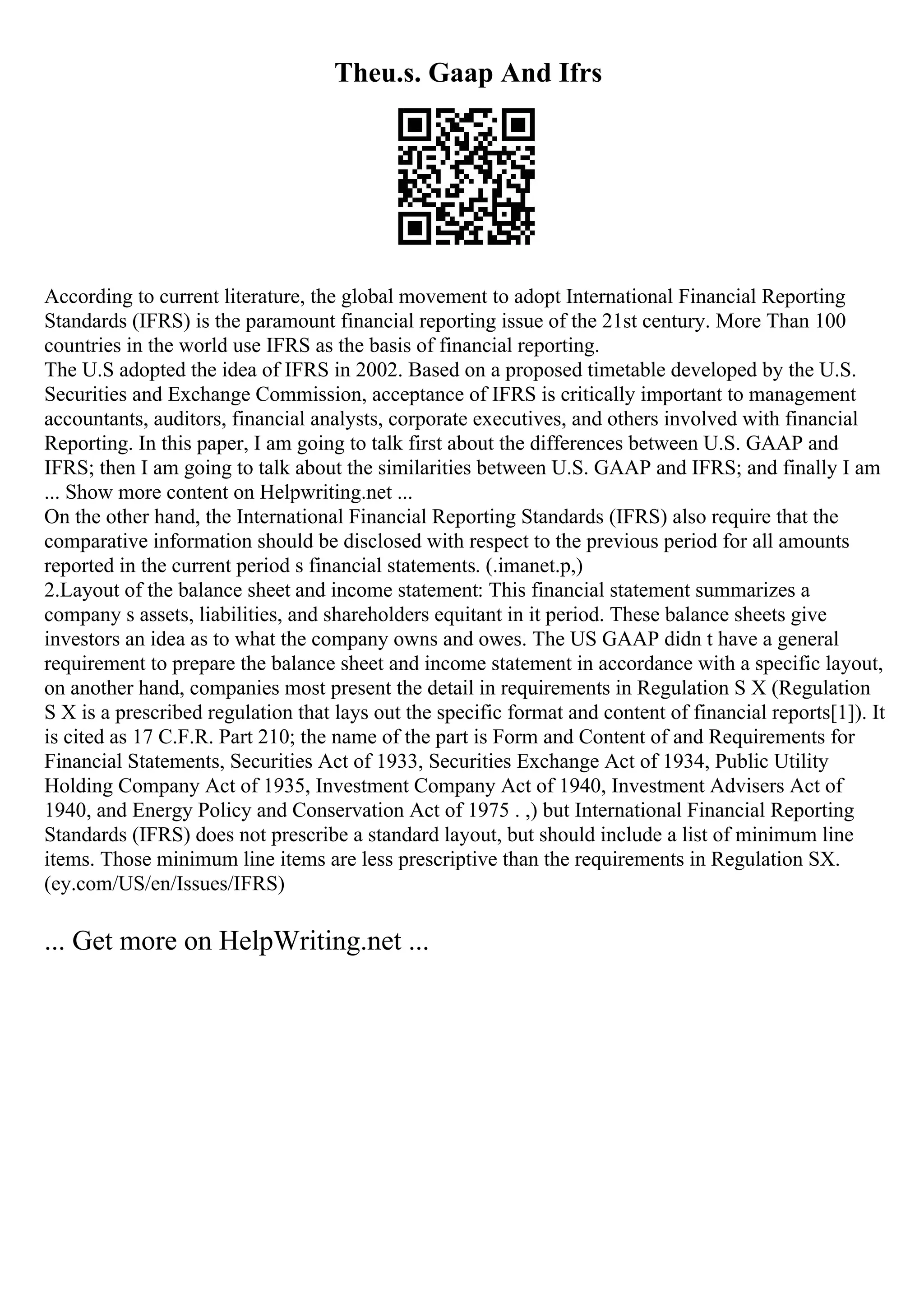 Theu.s. Gaap And Ifrs
According to current literature, the global movement to adopt International Financial Reporting
Standards (IFRS) is the paramount financial reporting issue of the 21st century. More Than 100
countries in the world use IFRS as the basis of financial reporting.
The U.S adopted the idea of IFRS in 2002. Based on a proposed timetable developed by the U.S.
Securities and Exchange Commission, acceptance of IFRS is critically important to management
accountants, auditors, financial analysts, corporate executives, and others involved with financial
Reporting. In this paper, I am going to talk first about the differences between U.S. GAAP and
IFRS; then I am going to talk about the similarities between U.S. GAAP and IFRS; and finally I am
... Show more content on Helpwriting.net ...
On the other hand, the International Financial Reporting Standards (IFRS) also require that the
comparative information should be disclosed with respect to the previous period for all amounts
reported in the current period s financial statements. (.imanet.p,)
2.Layout of the balance sheet and income statement: This financial statement summarizes a
company s assets, liabilities, and shareholders equitant in it period. These balance sheets give
investors an idea as to what the company owns and owes. The US GAAP didn t have a general
requirement to prepare the balance sheet and income statement in accordance with a specific layout,
on another hand, companies most present the detail in requirements in Regulation S X (Regulation
S X is a prescribed regulation that lays out the specific format and content of financial reports[1]). It
is cited as 17 C.F.R. Part 210; the name of the part is Form and Content of and Requirements for
Financial Statements, Securities Act of 1933, Securities Exchange Act of 1934, Public Utility
Holding Company Act of 1935, Investment Company Act of 1940, Investment Advisers Act of
1940, and Energy Policy and Conservation Act of 1975 . ,) but International Financial Reporting
Standards (IFRS) does not prescribe a standard layout, but should include a list of minimum line
items. Those minimum line items are less prescriptive than the requirements in Regulation SX.
(ey.com/US/en/Issues/IFRS)
... Get more on HelpWriting.net ...
 