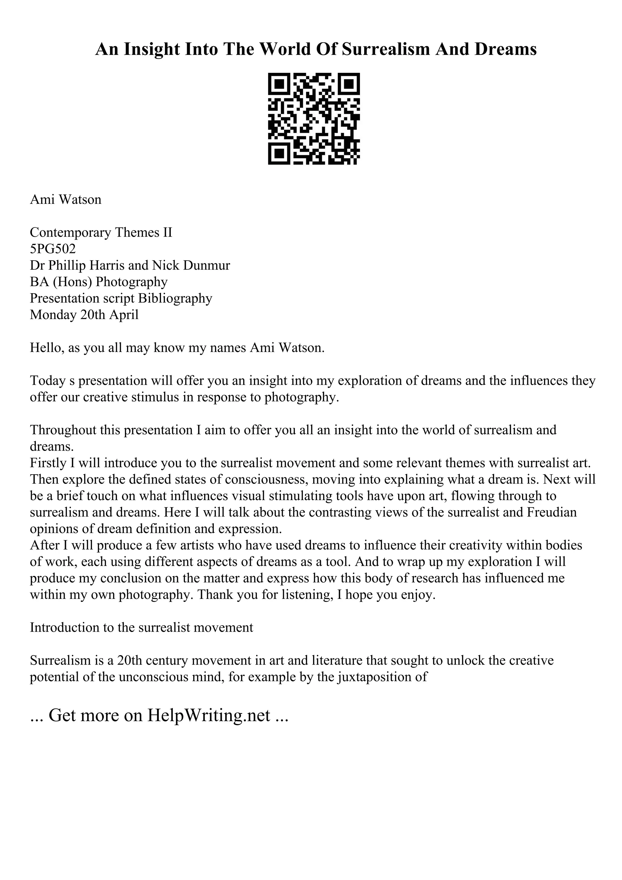 An Insight Into The World Of Surrealism And Dreams
Ami Watson
Contemporary Themes II
5PG502
Dr Phillip Harris and Nick Dunmur
BA (Hons) Photography
Presentation script Bibliography
Monday 20th April
Hello, as you all may know my names Ami Watson.
Today s presentation will offer you an insight into my exploration of dreams and the influences they
offer our creative stimulus in response to photography.
Throughout this presentation I aim to offer you all an insight into the world of surrealism and
dreams.
Firstly I will introduce you to the surrealist movement and some relevant themes with surrealist art.
Then explore the defined states of consciousness, moving into explaining what a dream is. Next will
be a brief touch on what influences visual stimulating tools have upon art, flowing through to
surrealism and dreams. Here I will talk about the contrasting views of the surrealist and Freudian
opinions of dream definition and expression.
After I will produce a few artists who have used dreams to influence their creativity within bodies
of work, each using different aspects of dreams as a tool. And to wrap up my exploration I will
produce my conclusion on the matter and express how this body of research has influenced me
within my own photography. Thank you for listening, I hope you enjoy.
Introduction to the surrealist movement
Surrealism is a 20th century movement in art and literature that sought to unlock the creative
potential of the unconscious mind, for example by the juxtaposition of
... Get more on HelpWriting.net ...
 