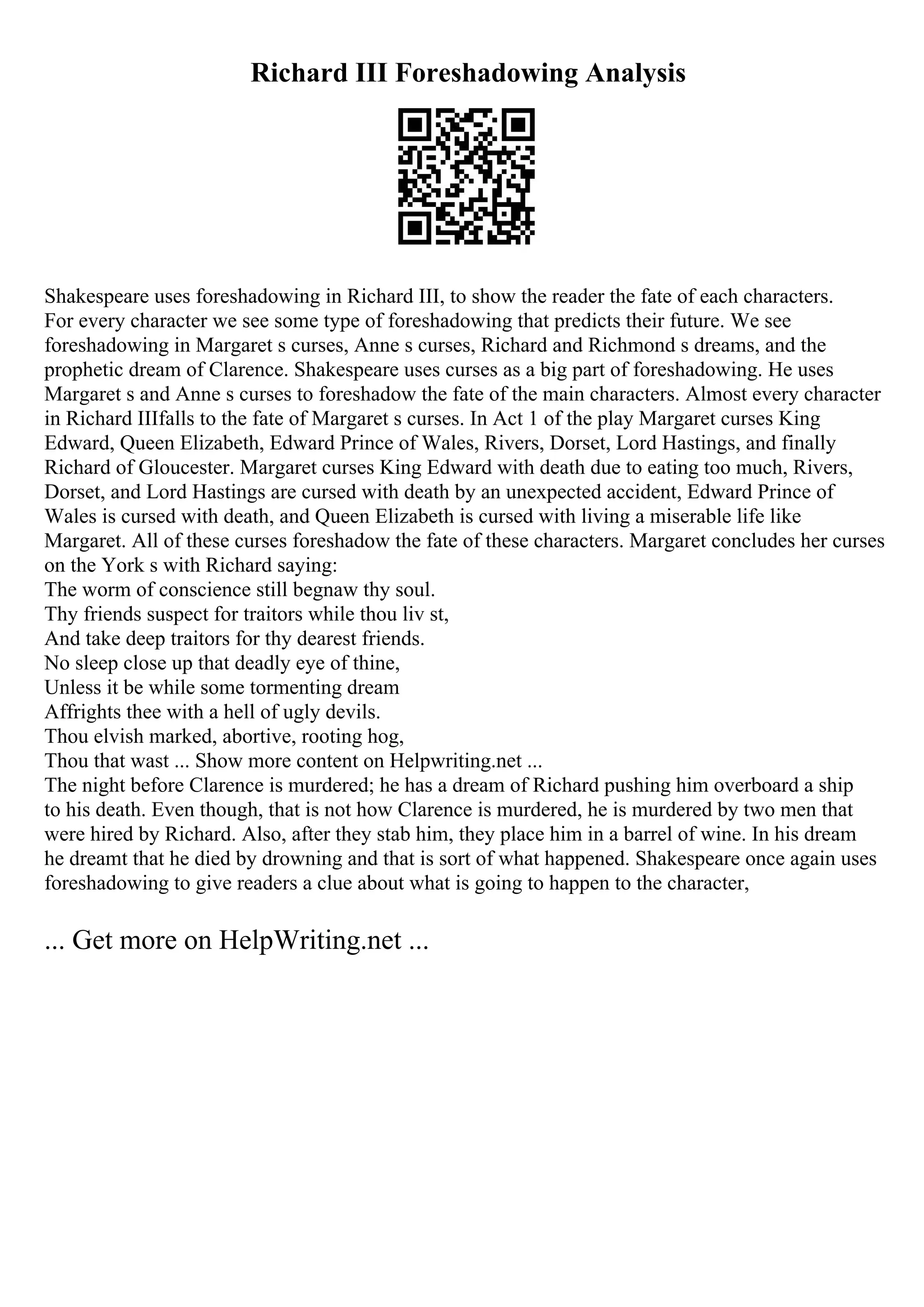 Richard III Foreshadowing Analysis
Shakespeare uses foreshadowing in Richard III, to show the reader the fate of each characters.
For every character we see some type of foreshadowing that predicts their future. We see
foreshadowing in Margaret s curses, Anne s curses, Richard and Richmond s dreams, and the
prophetic dream of Clarence. Shakespeare uses curses as a big part of foreshadowing. He uses
Margaret s and Anne s curses to foreshadow the fate of the main characters. Almost every character
in Richard IIIfalls to the fate of Margaret s curses. In Act 1 of the play Margaret curses King
Edward, Queen Elizabeth, Edward Prince of Wales, Rivers, Dorset, Lord Hastings, and finally
Richard of Gloucester. Margaret curses King Edward with death due to eating too much, Rivers,
Dorset, and Lord Hastings are cursed with death by an unexpected accident, Edward Prince of
Wales is cursed with death, and Queen Elizabeth is cursed with living a miserable life like
Margaret. All of these curses foreshadow the fate of these characters. Margaret concludes her curses
on the York s with Richard saying:
The worm of conscience still begnaw thy soul.
Thy friends suspect for traitors while thou liv st,
And take deep traitors for thy dearest friends.
No sleep close up that deadly eye of thine,
Unless it be while some tormenting dream
Affrights thee with a hell of ugly devils.
Thou elvish marked, abortive, rooting hog,
Thou that wast ... Show more content on Helpwriting.net ...
The night before Clarence is murdered; he has a dream of Richard pushing him overboard a ship
to his death. Even though, that is not how Clarence is murdered, he is murdered by two men that
were hired by Richard. Also, after they stab him, they place him in a barrel of wine. In his dream
he dreamt that he died by drowning and that is sort of what happened. Shakespeare once again uses
foreshadowing to give readers a clue about what is going to happen to the character,
... Get more on HelpWriting.net ...
 