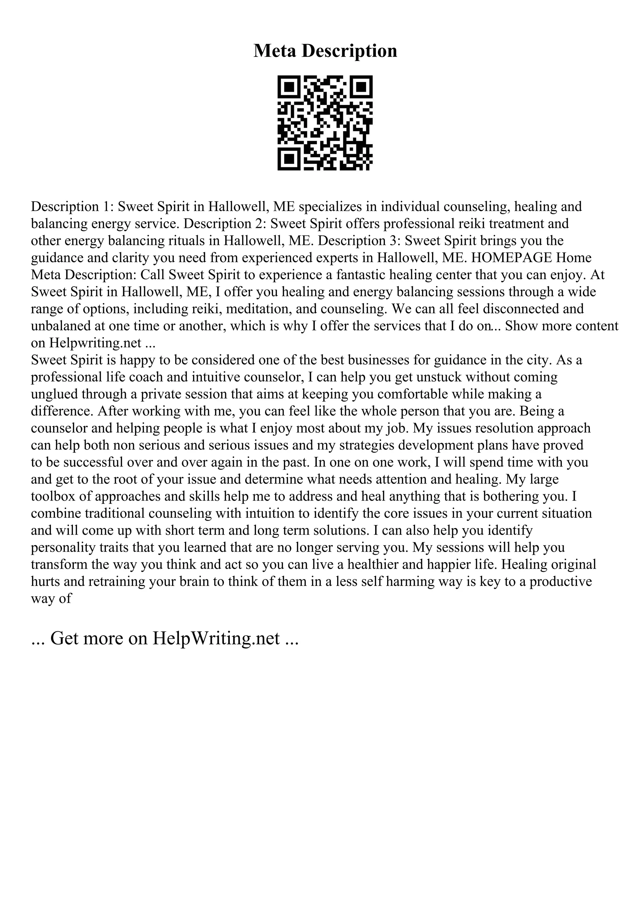 Meta Description
Description 1: Sweet Spirit in Hallowell, ME specializes in individual counseling, healing and
balancing energy service. Description 2: Sweet Spirit offers professional reiki treatment and
other energy balancing rituals in Hallowell, ME. Description 3: Sweet Spirit brings you the
guidance and clarity you need from experienced experts in Hallowell, ME. HOMEPAGE Home
Meta Description: Call Sweet Spirit to experience a fantastic healing center that you can enjoy. At
Sweet Spirit in Hallowell, ME, I offer you healing and energy balancing sessions through a wide
range of options, including reiki, meditation, and counseling. We can all feel disconnected and
unbalaned at one time or another, which is why I offer the services that I do on... Show more content
on Helpwriting.net ...
Sweet Spirit is happy to be considered one of the best businesses for guidance in the city. As a
professional life coach and intuitive counselor, I can help you get unstuck without coming
unglued through a private session that aims at keeping you comfortable while making a
difference. After working with me, you can feel like the whole person that you are. Being a
counselor and helping people is what I enjoy most about my job. My issues resolution approach
can help both non serious and serious issues and my strategies development plans have proved
to be successful over and over again in the past. In one on one work, I will spend time with you
and get to the root of your issue and determine what needs attention and healing. My large
toolbox of approaches and skills help me to address and heal anything that is bothering you. I
combine traditional counseling with intuition to identify the core issues in your current situation
and will come up with short term and long term solutions. I can also help you identify
personality traits that you learned that are no longer serving you. My sessions will help you
transform the way you think and act so you can live a healthier and happier life. Healing original
hurts and retraining your brain to think of them in a less self harming way is key to a productive
way of
... Get more on HelpWriting.net ...
 