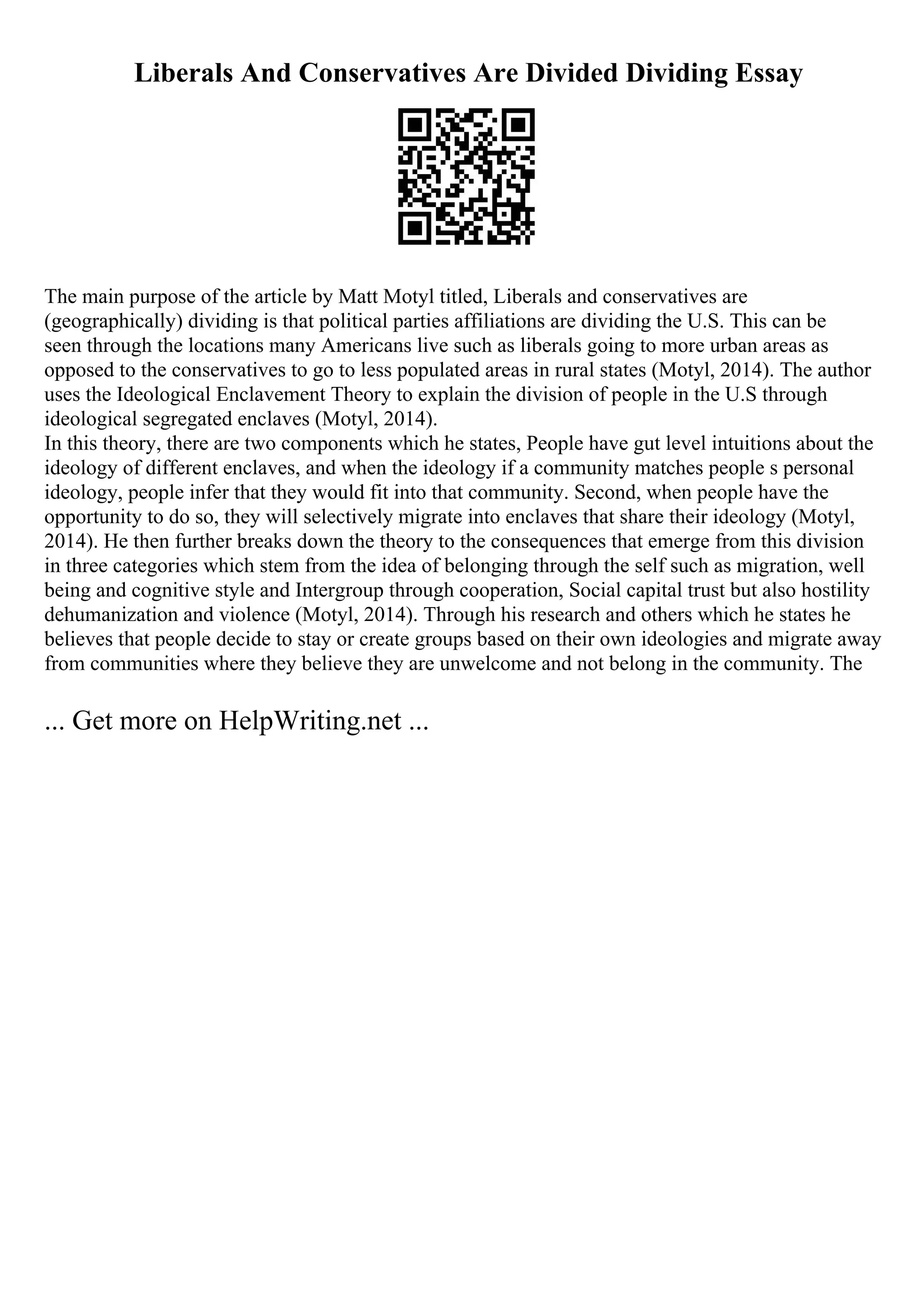 Liberals And Conservatives Are Divided Dividing Essay
The main purpose of the article by Matt Motyl titled, Liberals and conservatives are
(geographically) dividing is that political parties affiliations are dividing the U.S. This can be
seen through the locations many Americans live such as liberals going to more urban areas as
opposed to the conservatives to go to less populated areas in rural states (Motyl, 2014). The author
uses the Ideological Enclavement Theory to explain the division of people in the U.S through
ideological segregated enclaves (Motyl, 2014).
In this theory, there are two components which he states, People have gut level intuitions about the
ideology of different enclaves, and when the ideology if a community matches people s personal
ideology, people infer that they would fit into that community. Second, when people have the
opportunity to do so, they will selectively migrate into enclaves that share their ideology (Motyl,
2014). He then further breaks down the theory to the consequences that emerge from this division
in three categories which stem from the idea of belonging through the self such as migration, well
being and cognitive style and Intergroup through cooperation, Social capital trust but also hostility
dehumanization and violence (Motyl, 2014). Through his research and others which he states he
believes that people decide to stay or create groups based on their own ideologies and migrate away
from communities where they believe they are unwelcome and not belong in the community. The
... Get more on HelpWriting.net ...
 