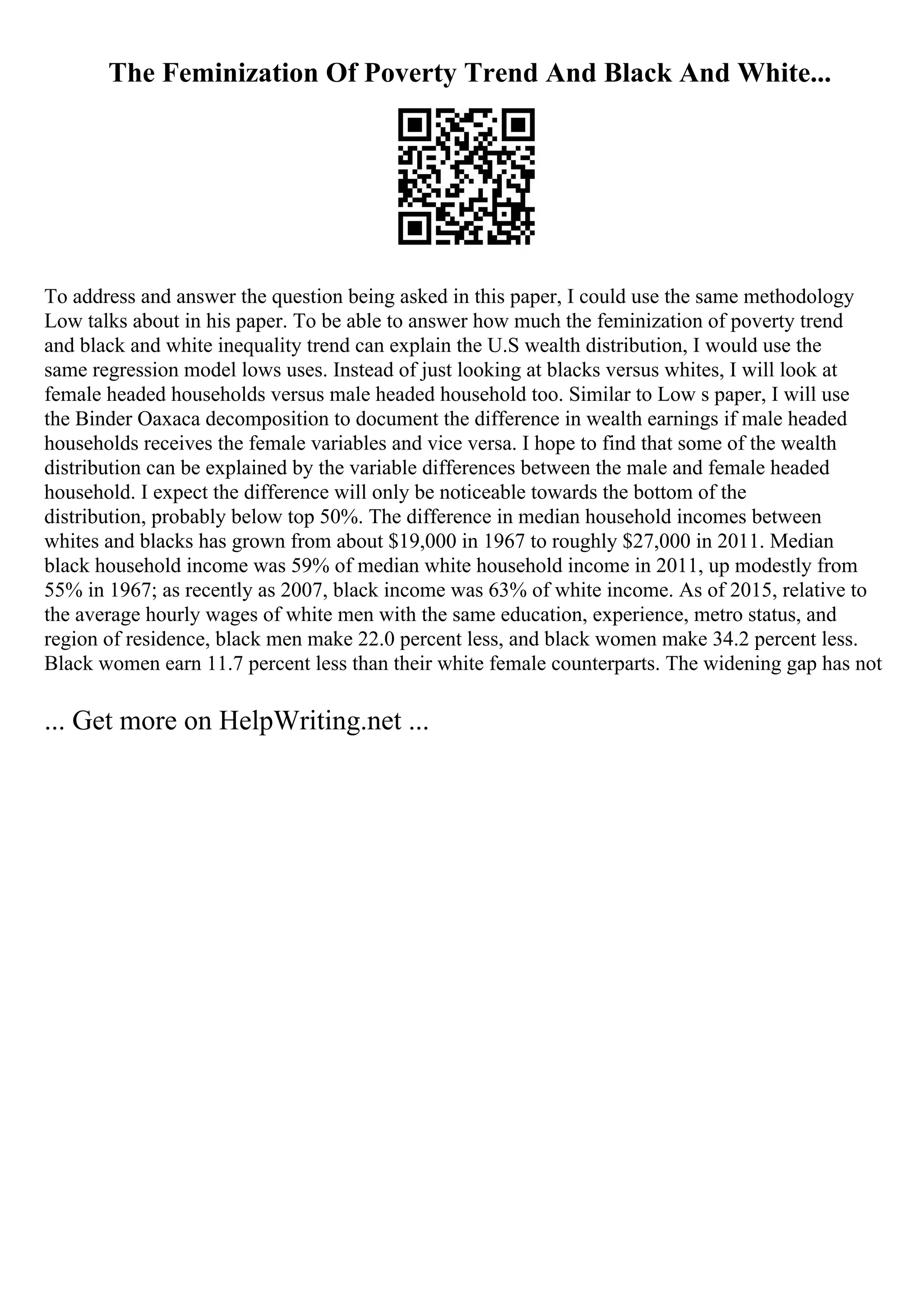 The Feminization Of Poverty Trend And Black And White...
To address and answer the question being asked in this paper, I could use the same methodology
Low talks about in his paper. To be able to answer how much the feminization of poverty trend
and black and white inequality trend can explain the U.S wealth distribution, I would use the
same regression model lows uses. Instead of just looking at blacks versus whites, I will look at
female headed households versus male headed household too. Similar to Low s paper, I will use
the Binder Oaxaca decomposition to document the difference in wealth earnings if male headed
households receives the female variables and vice versa. I hope to find that some of the wealth
distribution can be explained by the variable differences between the male and female headed
household. I expect the difference will only be noticeable towards the bottom of the
distribution, probably below top 50%. The difference in median household incomes between
whites and blacks has grown from about $19,000 in 1967 to roughly $27,000 in 2011. Median
black household income was 59% of median white household income in 2011, up modestly from
55% in 1967; as recently as 2007, black income was 63% of white income. As of 2015, relative to
the average hourly wages of white men with the same education, experience, metro status, and
region of residence, black men make 22.0 percent less, and black women make 34.2 percent less.
Black women earn 11.7 percent less than their white female counterparts. The widening gap has not
... Get more on HelpWriting.net ...
 