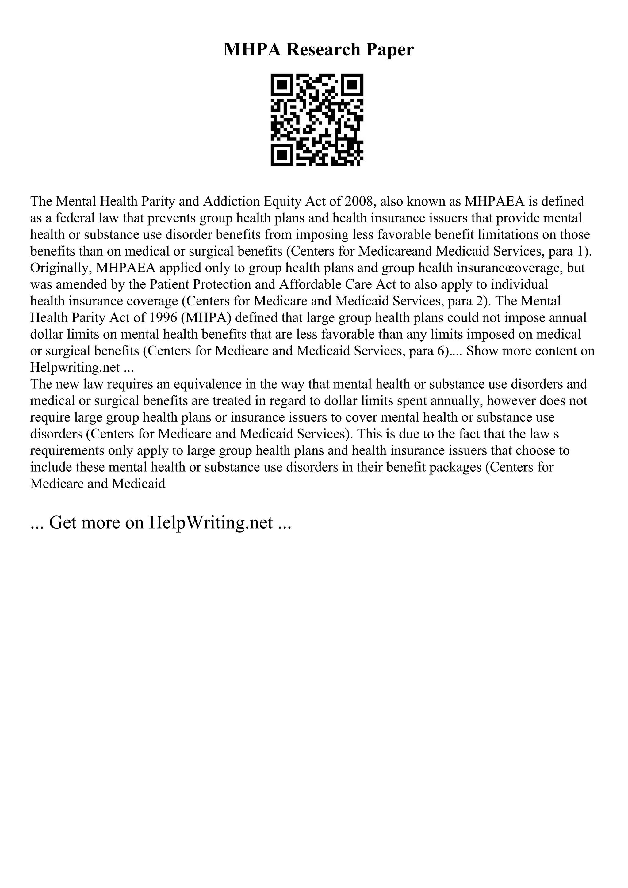 MHPA Research Paper
The Mental Health Parity and Addiction Equity Act of 2008, also known as MHPAEA is defined
as a federal law that prevents group health plans and health insurance issuers that provide mental
health or substance use disorder benefits from imposing less favorable benefit limitations on those
benefits than on medical or surgical benefits (Centers for Medicareand Medicaid Services, para 1).
Originally, MHPAEA applied only to group health plans and group health insurance
coverage, but
was amended by the Patient Protection and Affordable Care Act to also apply to individual
health insurance coverage (Centers for Medicare and Medicaid Services, para 2). The Mental
Health Parity Act of 1996 (MHPA) defined that large group health plans could not impose annual
dollar limits on mental health benefits that are less favorable than any limits imposed on medical
or surgical benefits (Centers for Medicare and Medicaid Services, para 6).... Show more content on
Helpwriting.net ...
The new law requires an equivalence in the way that mental health or substance use disorders and
medical or surgical benefits are treated in regard to dollar limits spent annually, however does not
require large group health plans or insurance issuers to cover mental health or substance use
disorders (Centers for Medicare and Medicaid Services). This is due to the fact that the law s
requirements only apply to large group health plans and health insurance issuers that choose to
include these mental health or substance use disorders in their benefit packages (Centers for
Medicare and Medicaid
... Get more on HelpWriting.net ...
 