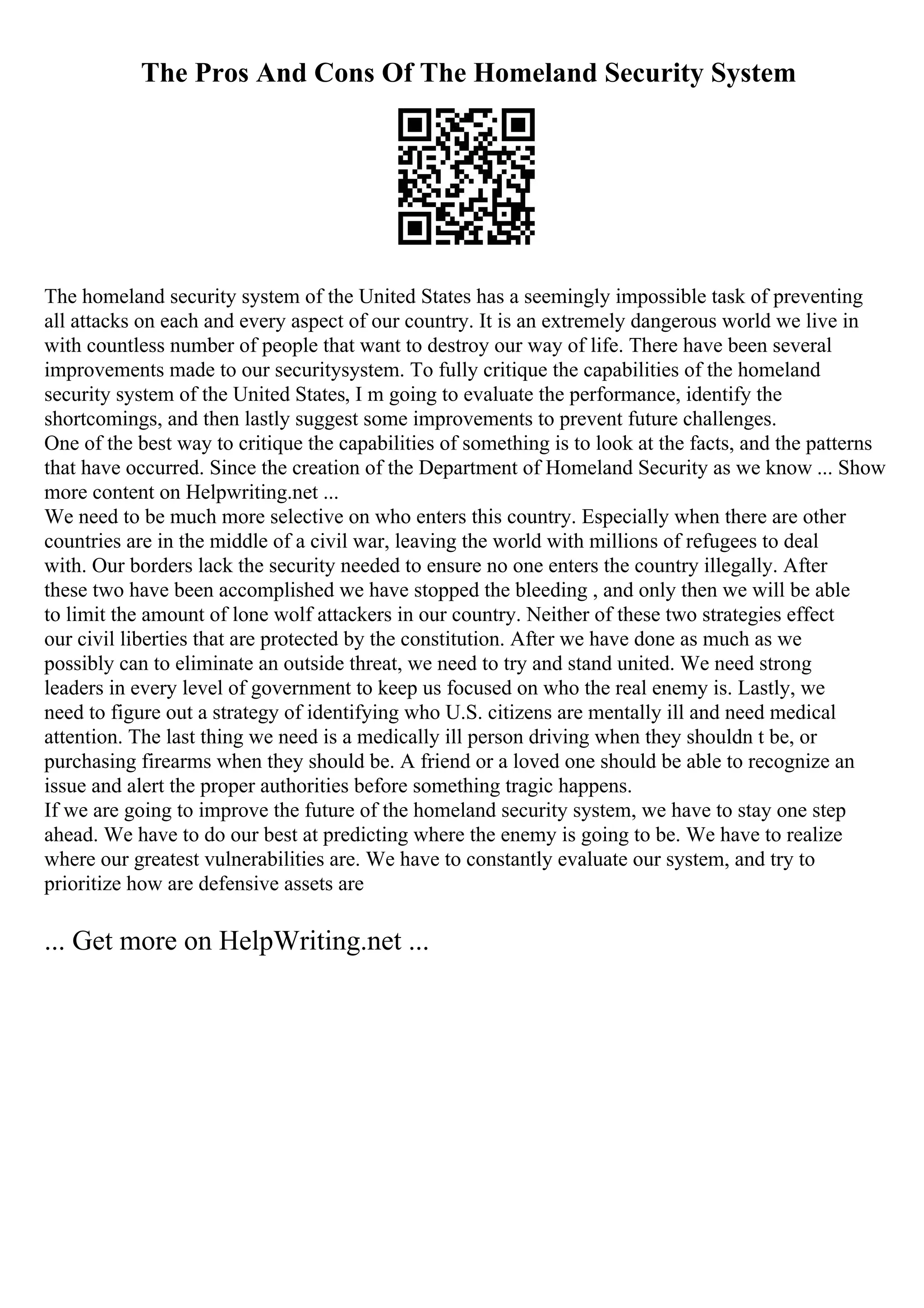 The Pros And Cons Of The Homeland Security System
The homeland security system of the United States has a seemingly impossible task of preventing
all attacks on each and every aspect of our country. It is an extremely dangerous world we live in
with countless number of people that want to destroy our way of life. There have been several
improvements made to our securitysystem. To fully critique the capabilities of the homeland
security system of the United States, I m going to evaluate the performance, identify the
shortcomings, and then lastly suggest some improvements to prevent future challenges.
One of the best way to critique the capabilities of something is to look at the facts, and the patterns
that have occurred. Since the creation of the Department of Homeland Security as we know ... Show
more content on Helpwriting.net ...
We need to be much more selective on who enters this country. Especially when there are other
countries are in the middle of a civil war, leaving the world with millions of refugees to deal
with. Our borders lack the security needed to ensure no one enters the country illegally. After
these two have been accomplished we have stopped the bleeding , and only then we will be able
to limit the amount of lone wolf attackers in our country. Neither of these two strategies effect
our civil liberties that are protected by the constitution. After we have done as much as we
possibly can to eliminate an outside threat, we need to try and stand united. We need strong
leaders in every level of government to keep us focused on who the real enemy is. Lastly, we
need to figure out a strategy of identifying who U.S. citizens are mentally ill and need medical
attention. The last thing we need is a medically ill person driving when they shouldn t be, or
purchasing firearms when they should be. A friend or a loved one should be able to recognize an
issue and alert the proper authorities before something tragic happens.
If we are going to improve the future of the homeland security system, we have to stay one step
ahead. We have to do our best at predicting where the enemy is going to be. We have to realize
where our greatest vulnerabilities are. We have to constantly evaluate our system, and try to
prioritize how are defensive assets are
... Get more on HelpWriting.net ...
 