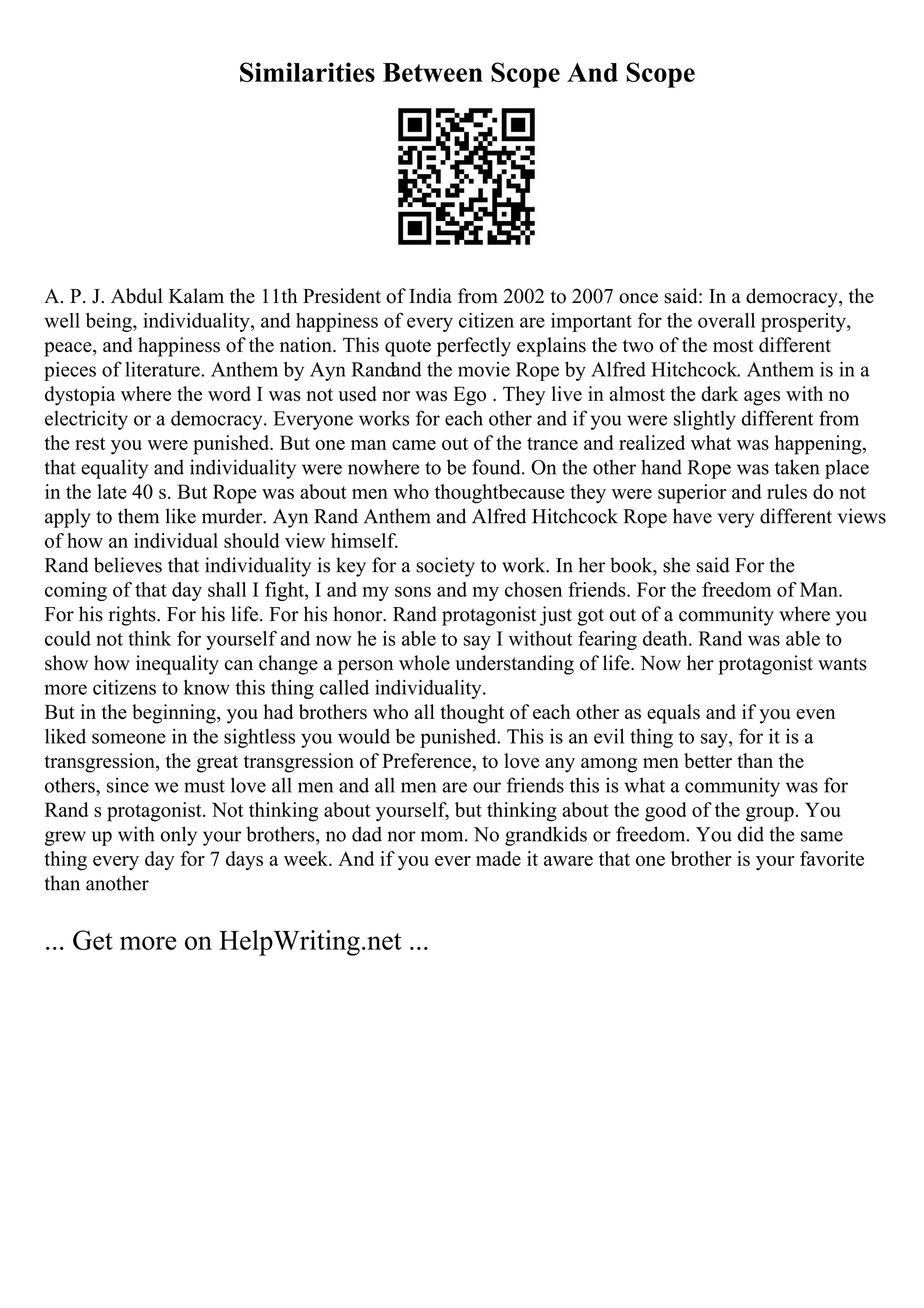Similarities Between Scope And Scope
A. P. J. Abdul Kalam the 11th President of India from 2002 to 2007 once said: In a democracy, the
well being, individuality, and happiness of every citizen are important for the overall prosperity,
peace, and happiness of the nation. This quote perfectly explains the two of the most different
pieces of literature. Anthem by Ayn Randand the movie Rope by Alfred Hitchcock. Anthem is in a
dystopia where the word I was not used nor was Ego . They live in almost the dark ages with no
electricity or a democracy. Everyone works for each other and if you were slightly different from
the rest you were punished. But one man came out of the trance and realized what was happening,
that equality and individuality were nowhere to be found. On the other hand Rope was taken place
in the late 40 s. But Rope was about men who thoughtbecause they were superior and rules do not
apply to them like murder. Ayn Rand Anthem and Alfred Hitchcock Rope have very different views
of how an individual should view himself.
Rand believes that individuality is key for a society to work. In her book, she said For the
coming of that day shall I fight, I and my sons and my chosen friends. For the freedom of Man.
For his rights. For his life. For his honor. Rand protagonist just got out of a community where you
could not think for yourself and now he is able to say I without fearing death. Rand was able to
show how inequality can change a person whole understanding of life. Now her protagonist wants
more citizens to know this thing called individuality.
But in the beginning, you had brothers who all thought of each other as equals and if you even
liked someone in the sightless you would be punished. This is an evil thing to say, for it is a
transgression, the great transgression of Preference, to love any among men better than the
others, since we must love all men and all men are our friends this is what a community was for
Rand s protagonist. Not thinking about yourself, but thinking about the good of the group. You
grew up with only your brothers, no dad nor mom. No grandkids or freedom. You did the same
thing every day for 7 days a week. And if you ever made it aware that one brother is your favorite
than another
... Get more on HelpWriting.net ...
 