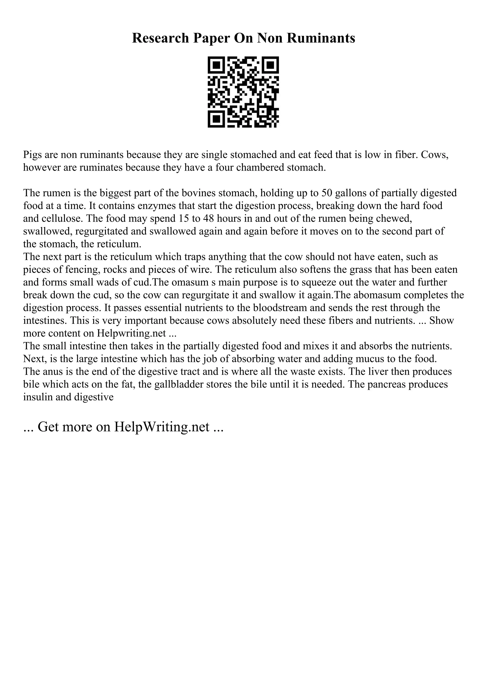 Research Paper On Non Ruminants
Pigs are non ruminants because they are single stomached and eat feed that is low in fiber. Cows,
however are ruminates because they have a four chambered stomach.
The rumen is the biggest part of the bovines stomach, holding up to 50 gallons of partially digested
food at a time. It contains enzymes that start the digestion process, breaking down the hard food
and cellulose. The food may spend 15 to 48 hours in and out of the rumen being chewed,
swallowed, regurgitated and swallowed again and again before it moves on to the second part of
the stomach, the reticulum.
The next part is the reticulum which traps anything that the cow should not have eaten, such as
pieces of fencing, rocks and pieces of wire. The reticulum also softens the grass that has been eaten
and forms small wads of cud.The omasum s main purpose is to squeeze out the water and further
break down the cud, so the cow can regurgitate it and swallow it again.The abomasum completes the
digestion process. It passes essential nutrients to the bloodstream and sends the rest through the
intestines. This is very important because cows absolutely need these fibers and nutrients. ... Show
more content on Helpwriting.net ...
The small intestine then takes in the partially digested food and mixes it and absorbs the nutrients.
Next, is the large intestine which has the job of absorbing water and adding mucus to the food.
The anus is the end of the digestive tract and is where all the waste exists. The liver then produces
bile which acts on the fat, the gallbladder stores the bile until it is needed. The pancreas produces
insulin and digestive
... Get more on HelpWriting.net ...
 